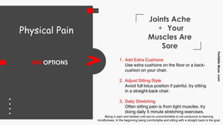 Joints Ache
+ Your
Muscles Are
Sore
#04 OPTIONS
PortableMuse.com
> 1. Add Extra Cushions
Use extra cushions on the floor or a back-
cushion on your chair.
2. Adjust Sitting Style
Avoid full lotus position if painful, try sitting
in a straight-back chair.
3. Daily Stretching
Often sitting pain is from tight muscles, try
doing daily 5 minute stretching exercises.
Physical Pain
Being in pain and twisted until you’re uncomfortable is not conducive to learning
mindfulness. In the beginning being comfortable and sitting with a straight back is the goal.
 