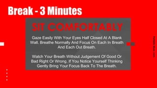 SIT COMFORTABLY
Break - 3 Minutes
PortableMuse.comPortableMuse.com
Gaze Easily With Your Eyes Half Closed At A Blank
Wall. Breathe Normally And Focus On Each In Breath
And Each Out Breath.
Watch Your Breath Without Judgement Of Good Or
Bad Right Or Wrong. If You Notice Yourself Thinking
Gently Bring Your Focus Back To The Breath.
 