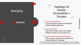 Feelings Of
Dread,
Uncertainty +
Escape
#06 OPTIONS
PortableMuse.com
> 1. Give Emotions Room
Let your emotions express themselves
without adding judgement.
2. Use The Anxiety
Tap into the anxiety with each breath.
Breathe anxiety in and exhale it out.
3. Look At The Anxiety Before Practice
Take a walk and ask yourself what’s the
anxiety all about? Dig deep.
Anxiety
You most certainly can observe anxiety while you practice, but you’ll go deeper
if you come to practice without extra emotions banging inside your mind and body.
 
