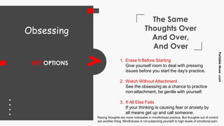 The Same
Thoughts Over
And Over,
And Over
#07 OPTIONS
PortableMuse.com
> 1. Erase It Before Starting
Give yourself room to deal with pressing
issues before you start the day's practice.
2. Watch Without Attachment
See the obsessing as a chance to practice
non-attachment, be gentle with yourself.
3. If All Else Fails
If your thinking is causing fear or anxiety by
all means get up and call someone.
Obsessing
Racing thoughts are more noticeable in mindfulness practice. But thoughts out of control
are another thing. Mindfulness is not subjecting yourself to high levels of emotional pain.
 