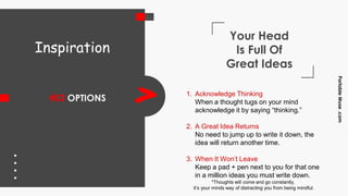 Your Head
Is Full Of
Great Ideas
#02 OPTIONS > 1. Acknowledge Thinking
When a thought tugs on your mind
acknowledge it by saying “thinking.”
2. A Great Idea Returns
No need to jump up to write it down, the
idea will return another time.
3. When It Won’t Leave
Keep a pad + pen next to you for that one
in a million ideas you must write down.
Inspiration
PortableMuse.com
*Thoughts will come and go constantly,
it’s your minds way of distracting you from being mindful.
 