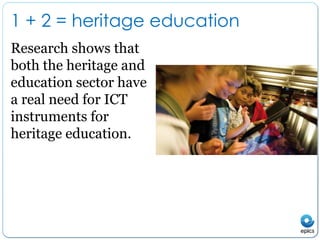 1 + 2 = heritage educationResearch shows that both the heritage and education sector have a real need for ICT instruments for heritage education.