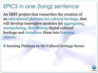 EPICS in one (long) sentenceAn IBBT project that researches the creation of an educational platform for cultural heritage, that will develop innovative modules for aggregating, manipulating, distributing digital cultural heritage and transform them into learningobjects. E-learningPlatform In the CulturalheritageSector