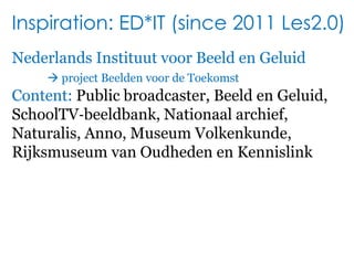 Inspiration: ED*IT (since 2011 Les2.0)NederlandsInstituutvoorBeeld en Geluid project Beeldenvoor de ToekomstContent: Public broadcaster, Beeld en Geluid,SchoolTV‐beeldbank, Nationaal archief,Naturalis, Anno, Museum Volkenkunde,Rijksmuseum van Oudheden en Kennislink