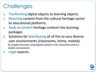 ChallengesTranforming digital objects to learning objects.Directing content from the cultural heritage sector to educational platforms. Tools to convert heritage content into learning packages Solutions for distributing all of this to very diverse user environments (classrooms, home, mobile).Eg ‘playful learning’ using digital content in the classroom and in a mobile environment. Legal aspects.