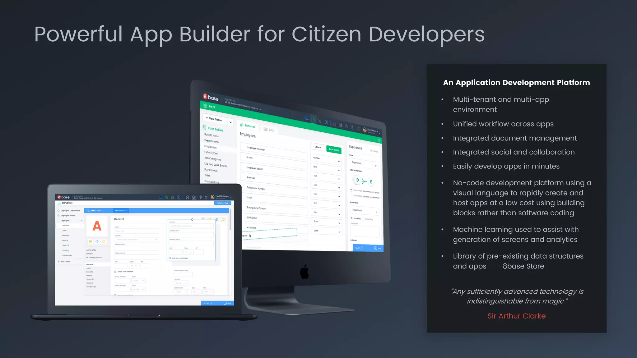 An Application Development Platform
• Multi-tenant and multi-app
environment
• Unified workflow across apps
• Integrated document management
• Integrated social and collaboration
• Easily develop apps in minutes
• No-code development platform using a
visual language to rapidly create and
host apps at a low cost using building
blocks rather than software coding
• Machine learning used to assist with
generation of screens and analytics
• Library of pre-existing data structures
and apps --- 8base Store
“Any sufficiently advanced technology is
indistinguishable from magic.”
Sir Arthur Clarke
Powerful App Builder for Citizen Developers
 