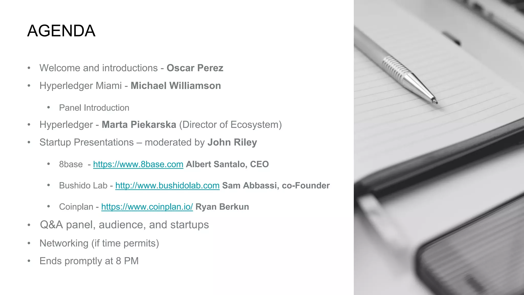 AGENDA
• Welcome and introductions - Oscar Perez
• Hyperledger Miami - Michael Williamson
• Panel Introduction
• Hyperledger - Marta Piekarska (Director of Ecosystem)
• Startup Presentations – moderated by John Riley
• 8base - https://www.8base.com Albert Santalo, CEO
• Bushido Lab - http://www.bushidolab.com Sam Abbassi, co-Founder
• Coinplan - https://www.coinplan.io/ Ryan Berkun
• Q&A panel, audience, and startups
• Networking (if time permits)
• Ends promptly at 8 PM
 