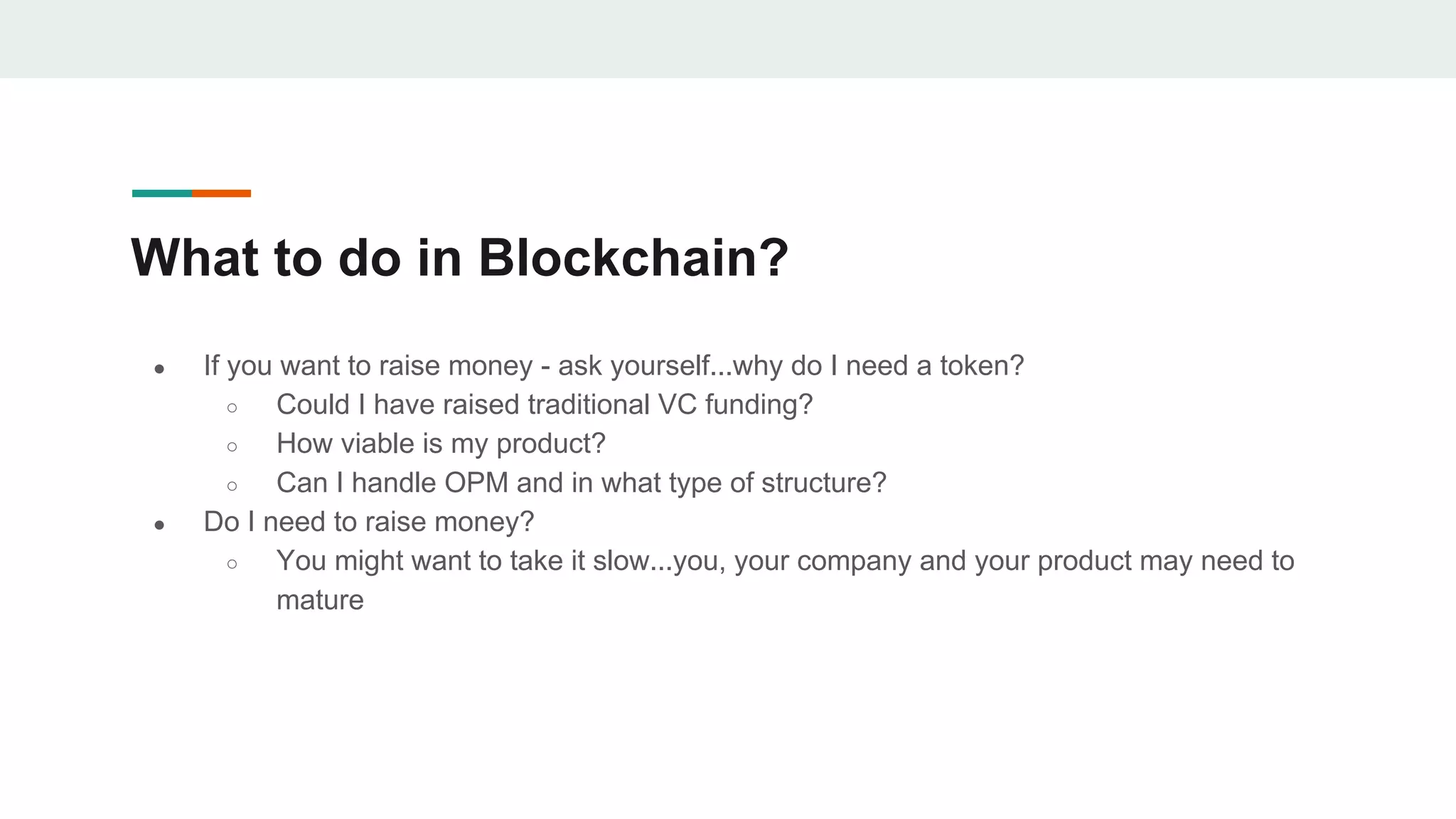 What to do in Blockchain?
● If you want to raise money - ask yourself...why do I need a token?
○ Could I have raised traditional VC funding?
○ How viable is my product?
○ Can I handle OPM and in what type of structure?
● Do I need to raise money?
○ You might want to take it slow...you, your company and your product may need to
mature
 