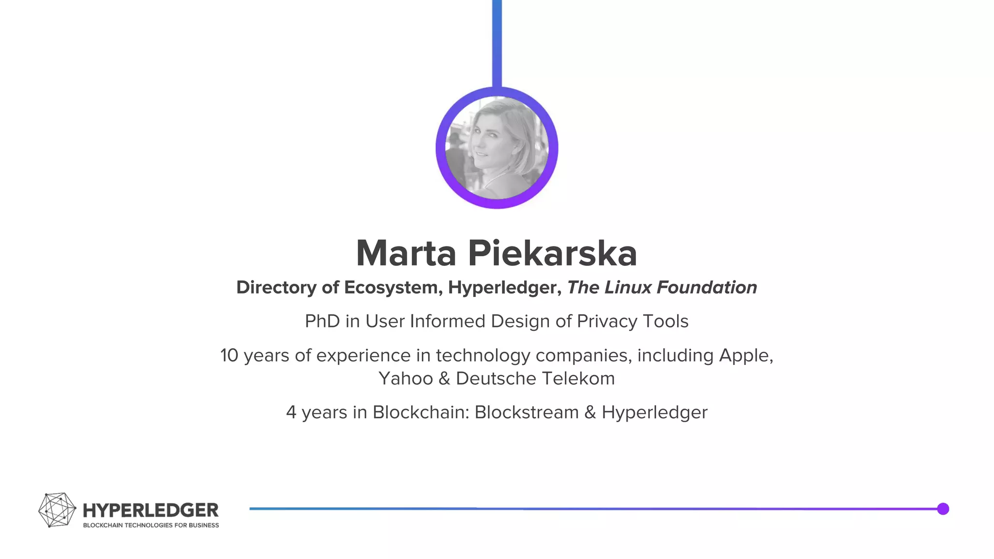 Marta Piekarska
Directory of Ecosystem, Hyperledger, The Linux Foundation
PhD in User Informed Design of Privacy Tools
10 years of experience in technology companies, including Apple,
Yahoo & Deutsche Telekom
4 years in Blockchain: Blockstream & Hyperledger
 