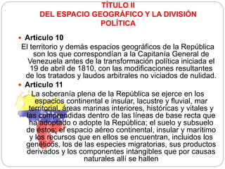 TÍTULO II
DEL ESPACIO GEOGRÁFICO Y LA DIVISIÓN
POLÍTICA
 Articulo 10
El territorio y demás espacios geográficos de la República
son los que correspondían a la Capitanía General de
Venezuela antes de la transformación política iniciada el
19 de abril de 1810, con las modificaciones resultantes
de los tratados y laudos arbitrales no viciados de nulidad.
 Articulo 11
La soberanía plena de la República se ejerce en los
espacios continental e insular, lacustre y fluvial, mar
territorial, áreas marinas interiores, históricas y vitales y
las comprendidas dentro de las líneas de base recta que
ha adoptado o adopte la República; el suelo y subsuelo
de éstos; el espacio aéreo continental, insular y marítimo
y los recursos que en ellos se encuentran, incluidos los
genéticos, los de las especies migratorias, sus productos
derivados y los componentes intangibles que por causas
naturales allí se hallen
 