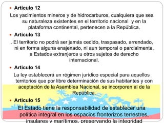  Articulo 12
Los yacimientos mineros y de hidrocarburos, cualquiera que sea
su naturaleza existentes en el territorio nacional y en la
plataforma continental, pertenecen a la República.
 Articulo 13
. El territorio no podrá ser jamás cedido, traspasado, arrendado,
ni en forma alguna enajenado, ni aun temporal o parcialmente,
a Estados extranjeros u otros sujetos de derecho
internacional.
 Articulo 14
La ley establecerá un régimen jurídico especial para aquellos
territorios que por libre determinación de sus habitantes y con
aceptación de la Asamblea Nacional, se incorporen al de la
República.
 Articulo 15
El Estado tiene la responsabilidad de establecer una
política integral en los espacios fronterizos terrestres,
insulares y marítimos, preservando la integridad
 