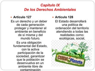 Capítulo IX
De los Derechos Ambientales
 Articulo 127
Es un derecho y un deber
de cada generación
proteger y mantener el
ambiente en beneficio
de sí misma y del
mundo futuro.
Es una obligación
fundamental del Estado,
con la activa
participación de la
sociedad, garantizar
que la población se
desenvuelva en un
ambiente libre de
contaminación
 Articulo 128
El Estado desarrollará
una política de
ordenación del territorio
atendiendo a todas las
realidades como:
ecológicas, social,
población y etc.
 