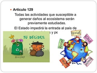 Articulo 129
Todas las actividades que susceptible a
generar daños al ecosistema serán
previamente estudiadas.
El Estado impedirá la entrada al país de
desechos tóxicos y peligrosos
 