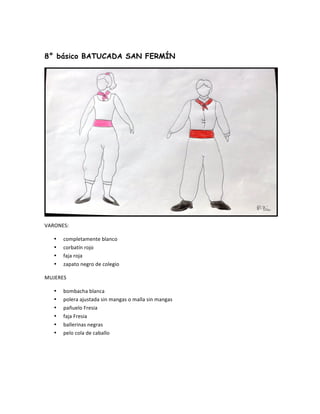  
8° básico BATUCADA SAN FERMÍN
	
  
VARONES:	
  
• completamente	
  blanco	
  
• corbatín	
  rojo	
  
• faja	
  roja	
  
• zapato	
  negro	
  de	
  colegio	
  
MUJERES	
  
• bombacha	
  blanca	
  
• polera	
  ajustada	
  sin	
  mangas	
  o	
  malla	
  sin	
  mangas	
  
• pañuelo	
  Fresia	
  
• faja	
  Fresia	
  
• ballerinas	
  negras	
  
• pelo	
  cola	
  de	
  caballo	
  
	
  
	
  
	
  
 