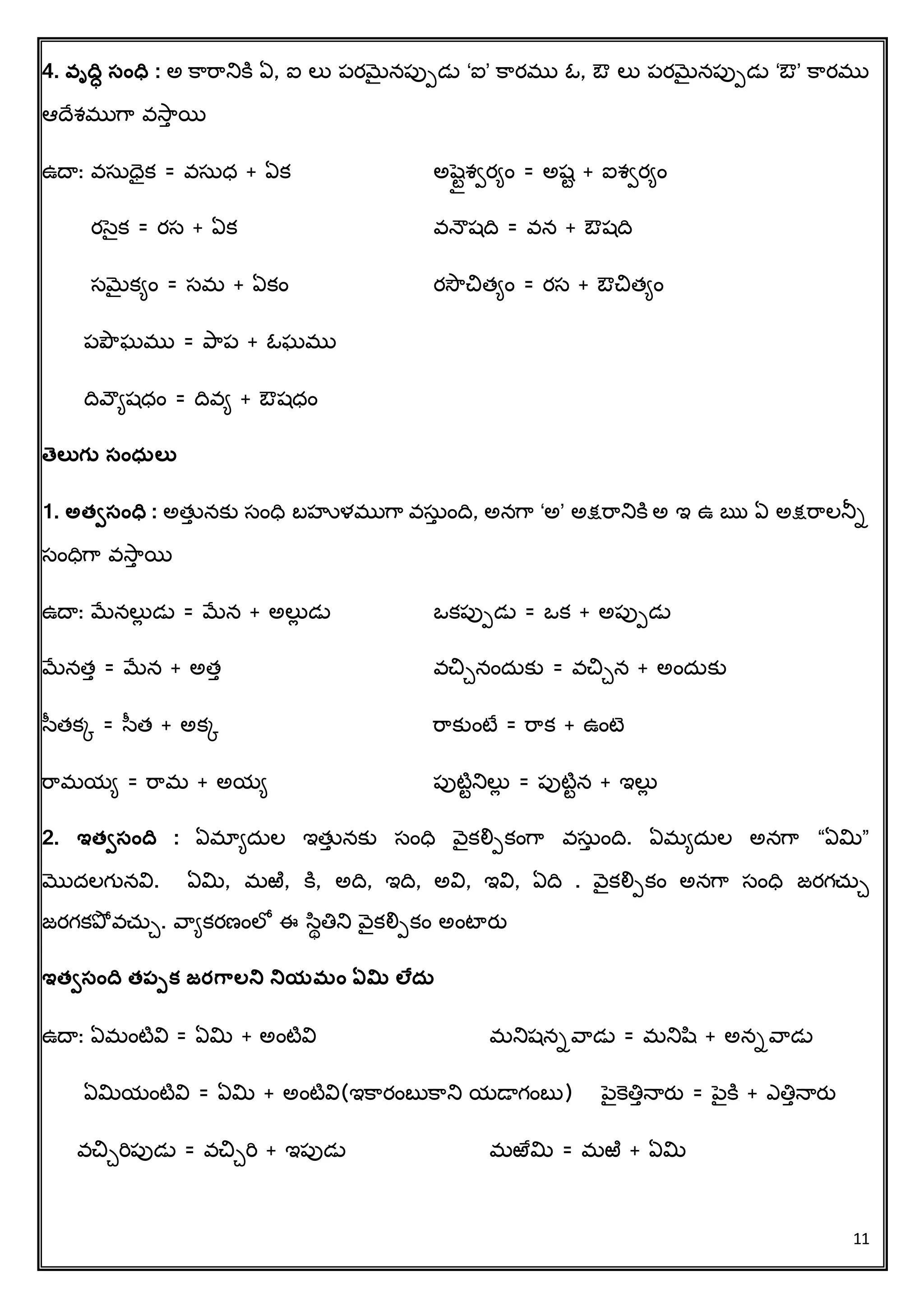 11
4. వ్ృద్వి సంధవ : అ క్రరరనిక్ి ఏ, ఐ లు పరమెైనపుపడు ‘ఐ’ క్రరము ఓ, ఔ లు పరమెైనపుపడు ‘ఔ’ క్రరము
ఆదచశముగర వసరు యి
ఉదా: వసుధక = వసుధ + ఏక అషెటటశిరిిం = అషట + ఐశిరిిం
రసెక = రస + ఏక వన్ౌషదవ = వన + ఔషదవ
సమెైకిిం = సమ + ఏకిం రసౌచిత్ిిం = రస + ఔచిత్ిిం
పప్ౌఘము = ప్రప + ఓఘము
దవవౌిషధిం = దవవి + ఔషధిం
త్ెలతగు సంధసలత
1. అత్ిసంధవ : అత్తు నకు సింధవ బహుళముగర వసుు ిందవ, అనగర ‘అ’ అక్షరరనిక్ి అ ఇ ఉ ఋ ఏ అక్షరరలనీా
సింధవగర వసరు యి
ఉదా: మేనలుే డు = మేన + అలుే డు ఒకపుపడు = ఒక + అపుపడు
మేనత్ు = మేన + అత్ు వచిేనిందుకు = వచిేన + అిందుకు
సత్కక = సత్ + అకక రరకుింటే = రరక + ఉింటె
రరమయి = రరమ + అయి పుటిటనిలుే = పుటిటన + ఇలుే
2. ఇత్ిసంద్వ : ఏమాిదుల ఇత్తు నకు సింధవ వెకలిపకింగర వసుు ిందవ. ఏమిదుల అనగర “ఏమి”
మొదలగునవి. ఏమి, మఱి, క్ి, అదవ, ఇదవ, అవి, ఇవి, ఏదవ . వెకలిపకిం అనగర సింధవ జరగచ్ుే
జరగకప్ో వచ్ుే. వరికరణింలో ఈ సథతిని వెకలిపకిం అింటారత
ఇత్ిసంద్వ త్పపక్ జర్గాలని నియమం ఏమి లేదస
ఉదా: ఏమింటివి = ఏమి + అింటివి మనిషనావరడు = మనిష + అనావరడు
ఏమియింటివి = ఏమి + అింటివి(ఇక్రరింబుక్రని యడాగింబు) పెక్ెతిున్ారత = పెక్ి + ఎతిున్ారత
వచిేరిపుడు = వచిేరి + ఇపుడు మఱేమి = మఱి + ఏమి
 