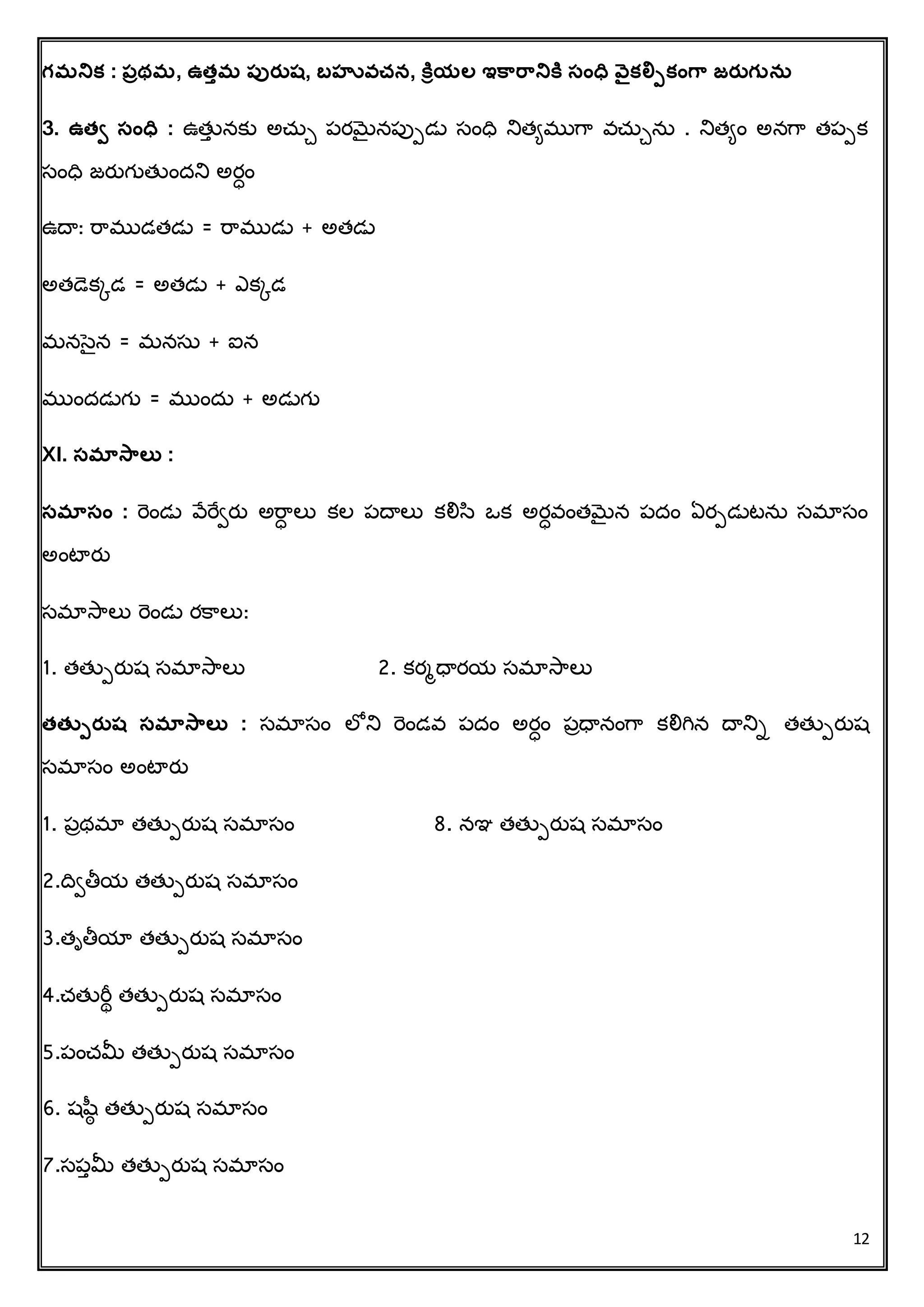 12
గమనిక్ : పరథమ, ఉత్ుమ పుర్ుష, బహువ్చన, కరియల ఇకారానికర సంధవ వైక్ల్పపక్ంగా జర్ుగునస
3. ఉత్ి సంధవ : ఉత్తు నకు అచ్ుే పరమెైనపుపడు సింధవ నిత్ిముగర వచ్ుేను . నిత్ిిం అనగర త్పపక
సింధవ జరతగుత్తిందని అర్ిం
ఉదా: రరముడత్డు = రరముడు + అత్డు
అత్డకకడ = అత్డు + ఎకకడ
మనసెన = మనసు + ఐన
ముిందడుగు = ముిందు + అడుగు
XI. సమాసాలత :
సమాసం : రెిండు వేరేిరత అరర్ లు కల పదాలు కలిస ఒక అర్వింత్మెైన పదిం ఏరపడుటను సమాసిం
అింటారత
సమాసరలు రెిండు రక్రలు:
1. త్త్తపరతష సమాసరలు 2. కరమధారయ సమాసరలు
త్త్పపర్ుష సమాసాలత : సమాసిం లోని రెిండవ పదిం అర్ిం పాధానింగర కలిగిన దానిా త్త్తపరతష
సమాసిం అింటారత
1. పాథమా త్త్తపరతష సమాసిం 8. నఞ త్త్తపరతష సమాసిం
2.దవితీయ త్త్తపరతష సమాసిం
3.త్ృతీయా త్త్తపరతష సమాసిం
4.చ్త్తరీథ త్త్తపరతష సమాసిం
5.పించ్మీ త్త్తపరతష సమాసిం
6. షషీ త్త్తపరతష సమాసిం
7.సపుమీ త్త్తపరతష సమాసిం
 