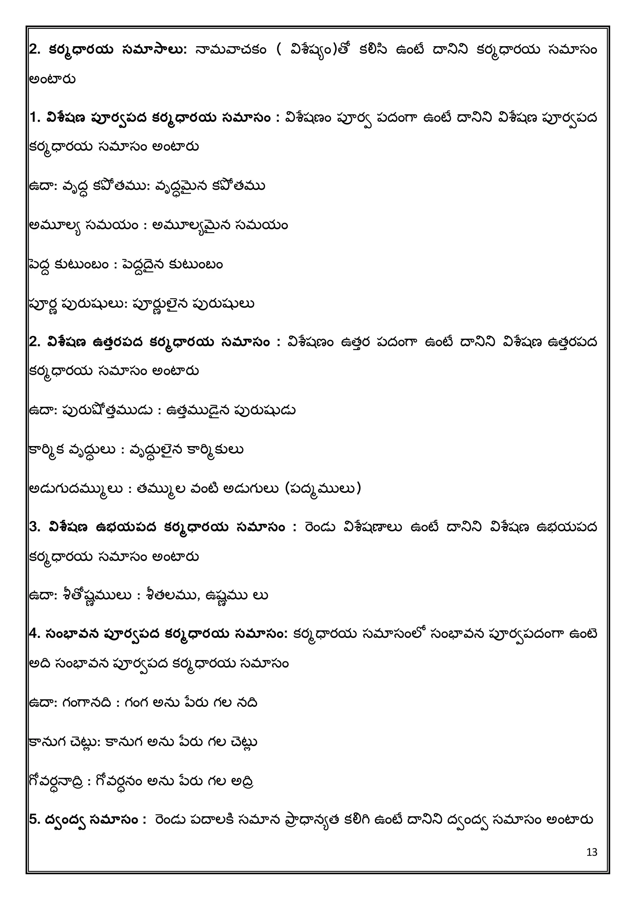 13
2. క్ర్మధవర్య సమాసాలత: న్ామవరచ్కిం ( విశ్లషిిం)తో కలిస ఉింటే దానిని కరమధారయ సమాసిం
అింటారత
1. విశ్లషణ పూర్ిపద క్ర్మధవర్య సమాసం : విశ్లషణిం పూరి పదింగర ఉింటే దానిని విశ్లషణ పూరిపద
కరమధారయ సమాసిం అింటారత
ఉదా: వృద్ కప్ో త్ము: వృద్మెైన కప్ో త్ము
అమూలి సమయిం : అమూలిమెైన సమయిం
పెదద కుటుింబిం : పెదదదన కుటుింబిం
పూరణ పురతషతలు: పూరతణ లెన పురతషతలు
2. విశ్లషణ ఉత్ుర్పద క్ర్మధవర్య సమాసం : విశ్లషణిం ఉత్ుర పదింగర ఉింటే దానిని విశ్లషణ ఉత్ురపద
కరమధారయ సమాసిం అింటారత
ఉదా: పురతషో త్ుముడు : ఉత్ుముడన పురతషతడు
క్రరిమక వృదు్ లు : వృదు్ లెన క్రరిమకులు
అడుగుదముమలు : త్ముమల వింటి అడుగులు (పదమములు)
3. విశ్లషణ ఉభయపద క్ర్మధవర్య సమాసం : రెిండు విశ్లషణాలు ఉింటే దానిని విశ్లషణ ఉభయపద
కరమధారయ సమాసిం అింటారత
ఉదా: శీతోషణములు : శీత్లము, ఉషణము లు
4. సంభావ్న పూర్ిపద క్ర్మధవర్య సమాసం: కరమధారయ సమాసింలో సింభావన పూరిపదింగర ఉింటె
అదవ సింభావన పూరిపద కరమధారయ సమాసిం
ఉదా: గింగరనదవ : గింగ అను పేరత గల నదవ
క్రనుగ చ్టుే : క్రనుగ అను పేరత గల చ్టుే
గోవర్న్ాదవా : గోవర్నిం అను పేరత గల అదవా
5. దింది సమాసం : రెిండు పదాలక్ి సమాన ప్రా ధానిత్ కలిగి ఉింటే దానిని దిింది సమాసిం అింటారత
 