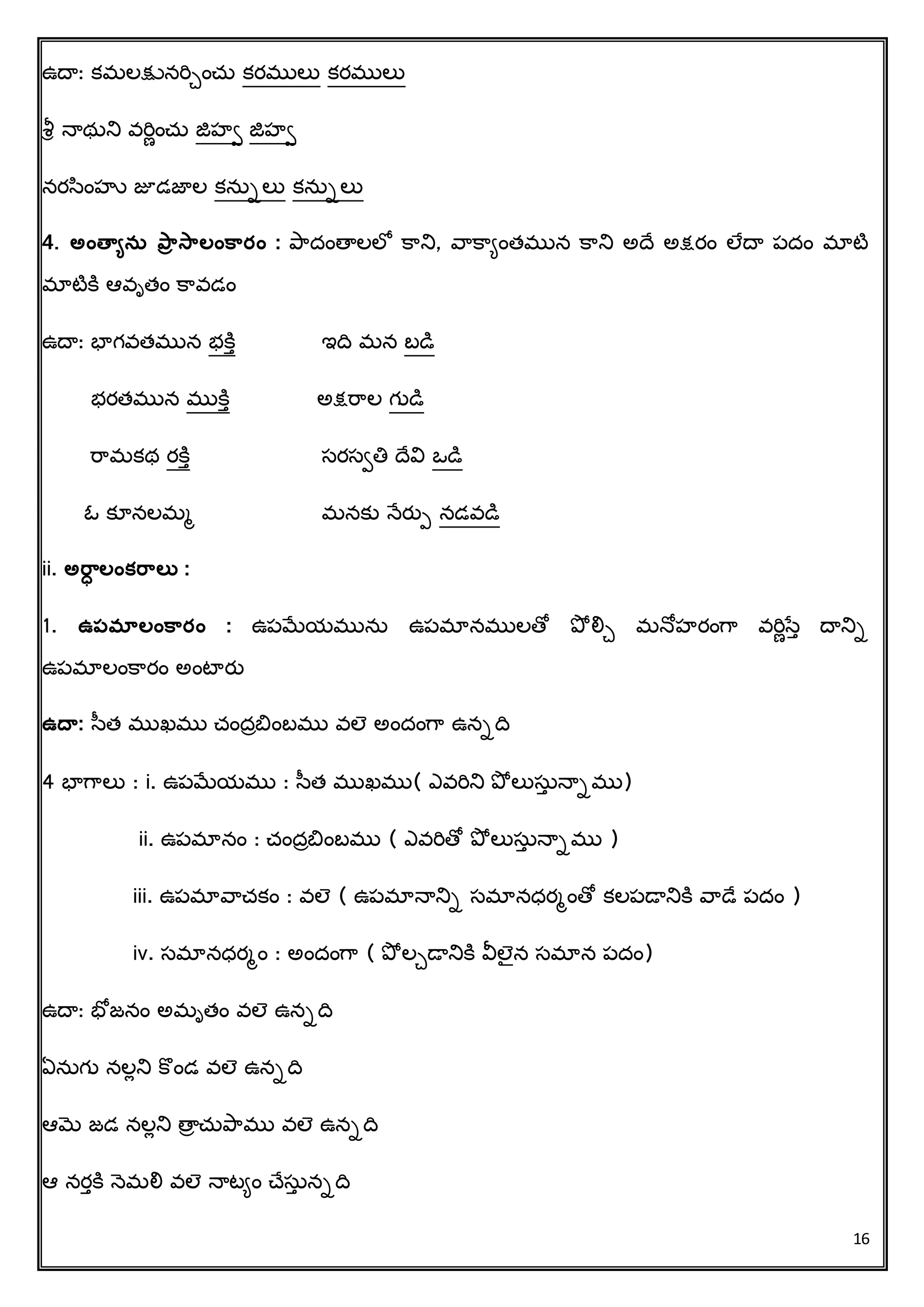 16
ఉదా: కమలక్షునరిేించ్ు కరములు కరములు
శీర న్ాథుని వరిణించ్ు జిహి జిహి
నరసింహు జూడజాల కనుాలు కనుాలు
4. అంత్వయనస ప్ార సాలంకార్ం : ప్రదింతాలలో క్రని, వరక్రిింత్మున క్రని అదచ అక్షరిం లేదా పదిం మాటి
మాటిక్ి ఆవృత్ిం క్రవడిం
ఉదా: భాగవత్మున భక్ిు ఇదవ మన బడి
భరత్మున ముక్ిు అక్షరరల గుడి
రరమకథ రక్ిు సరసితి దచవి ఒడి
ఓ కూనలమమ మనకు న్ేరతప నడవడి
ii. అరాి లంక్రాలత :
1. ఉపమాలంకార్ం : ఉపమేయమును ఉపమానములతో ప్ో లిే మన్ోహరింగర వరిణసేు దానిా
ఉపమాలింక్రరిం అింటారత
ఉద్వ: సత్ ముఖము చ్ిందాబిింబము వలె అిందింగర ఉనాదవ
4 భాగరలు : i. ఉపమేయము : సత్ ముఖము( ఎవరిని ప్ో లుసుు న్ాాము)
ii. ఉపమానిం : చ్ిందాబిింబము ( ఎవరితో ప్ో లుసుు న్ాాము )
iii. ఉపమావరచ్కిం : వలె ( ఉపమాన్ానిా సమానధరమింతో కలపడానిక్ి వరడచ పదిం )
iv. సమానధరమిం : అిందింగర ( ప్ో లేడానిక్ి వీలెన సమాన పదిం)
ఉదా: భోజనిం అమృత్ిం వలె ఉనాదవ
ఏనుగు నలేని క్ొిండ వలె ఉనాదవ
ఆమె జడ నలేని తాా చ్ుప్రము వలె ఉనాదవ
ఆ నరుక్ి న్ెమలి వలె న్ాటిిం చ్చసుు నాదవ
 