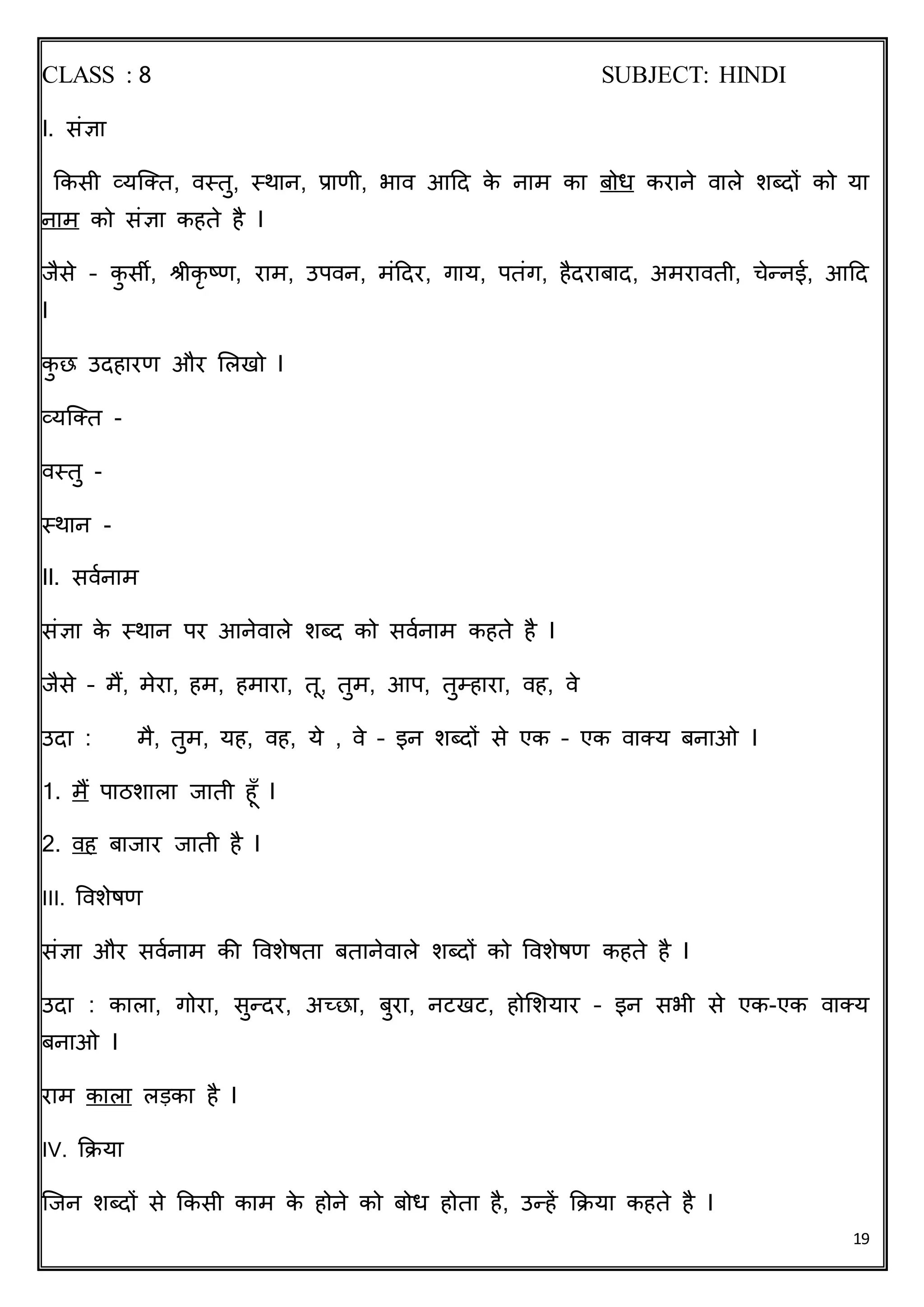 19
CLASS : 8 SUBJECT: HINDI
I. संज्ञा
किसी व्यक्ति, वस्िु, स्थान, प्राणी, भाव आदि िे नाम िा बोध िराने वाले शब्िों िो या
नाम िो संज्ञा िहिे है I
जैसे – िु सी, श्रीिृ ष्ण, राम, उपवन, मंदिर, गाय, पिंग, हैिराबाि, अमराविी, चेन्नई, आदि
I
िु छ उिहारण और ललखो I
व्यक्ति -
वस्िु -
स्थान -
II. सववनाम
संज्ञा िे स्थान पर आनेवाले शब्ि िो सववनाम िहिे है I
जैसे – मैं, मेरा, हम, हमारा, िू, िुम, आप, िुम्हारा, वह, वे
उिा : मै, िुम, यह, वह, ये , वे – इन शब्िों से एि – एि वातय बनाओ I
1. मैं पाठशाला जािी हूूँ I
2. वह बाजार जािी है I
III. ववशेषण
संज्ञा और सववनाम िी ववशेषिा बिानेवाले शब्िों िो ववशेषण िहिे है I
उिा : िाला, गोरा, सुन्िर, अच्छा, बुरा, नटखट, होलशयार – इन सभी से एि-एि वातय
बनाओ I
राम िाला लड़िा है I
IV. किया
क्जन शब्िों से किसी िाम िे होने िो बोध होिा है, उन्हें किया िहिे है I
 