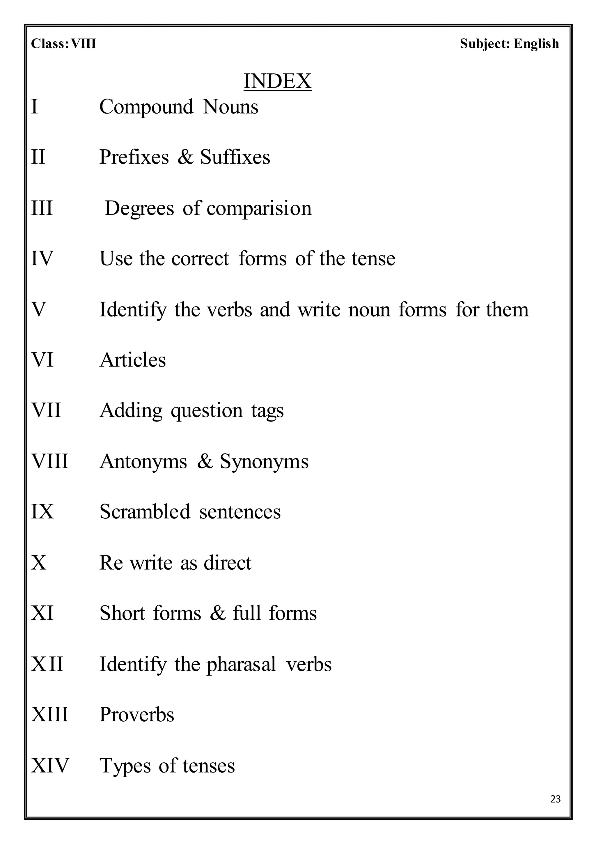 23
Class:VIII Subject: English
INDEX
I Compound Nouns
II Prefixes & Suffixes
III Degrees of comparision
IV Use the correct forms of the tense
V Identify the verbs and write noun forms for them
VI Articles
VII Adding question tags
VIII Antonyms & Synonyms
IX Scrambled sentences
X Re write as direct
XI Short forms & full forms
XII Identify the pharasal verbs
XIII Proverbs
XIV Types of tenses
 