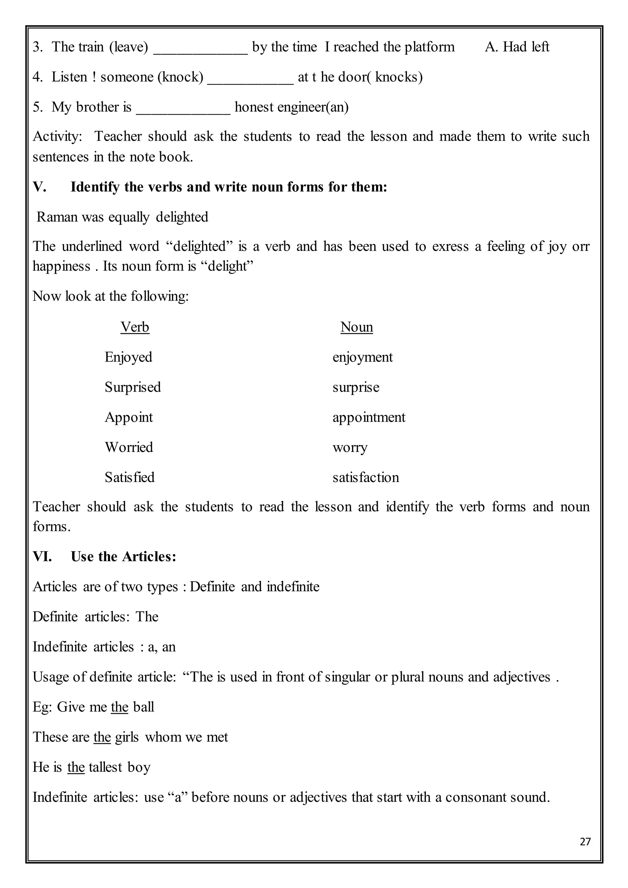 27
3. The train (leave) ____________ by the time I reached the platform A. Had left
4. Listen ! someone (knock) ___________ at t he door( knocks)
5. My brother is ____________ honest engineer(an)
Activity: Teacher should ask the students to read the lesson and made them to write such
sentences in the note book.
V. Identify the verbs and write noun forms for them:
Raman was equally delighted
The underlined word “delighted” is a verb and has been used to exress a feeling of joy orr
happiness . Its noun form is “delight”
Now look at the following:
Verb Noun
Enjoyed enjoyment
Surprised surprise
Appoint appointment
Worried worry
Satisfied satisfaction
Teacher should ask the students to read the lesson and identify the verb forms and noun
forms.
VI. Use the Articles:
Articles are of two types : Definite and indefinite
Definite articles: The
Indefinite articles : a, an
Usage of definite article: “The is used in front of singular or plural nouns and adjectives .
Eg: Give me the ball
These are the girls whom we met
He is the tallest boy
Indefinite articles: use “a” before nouns or adjectives that start with a consonant sound.
 
