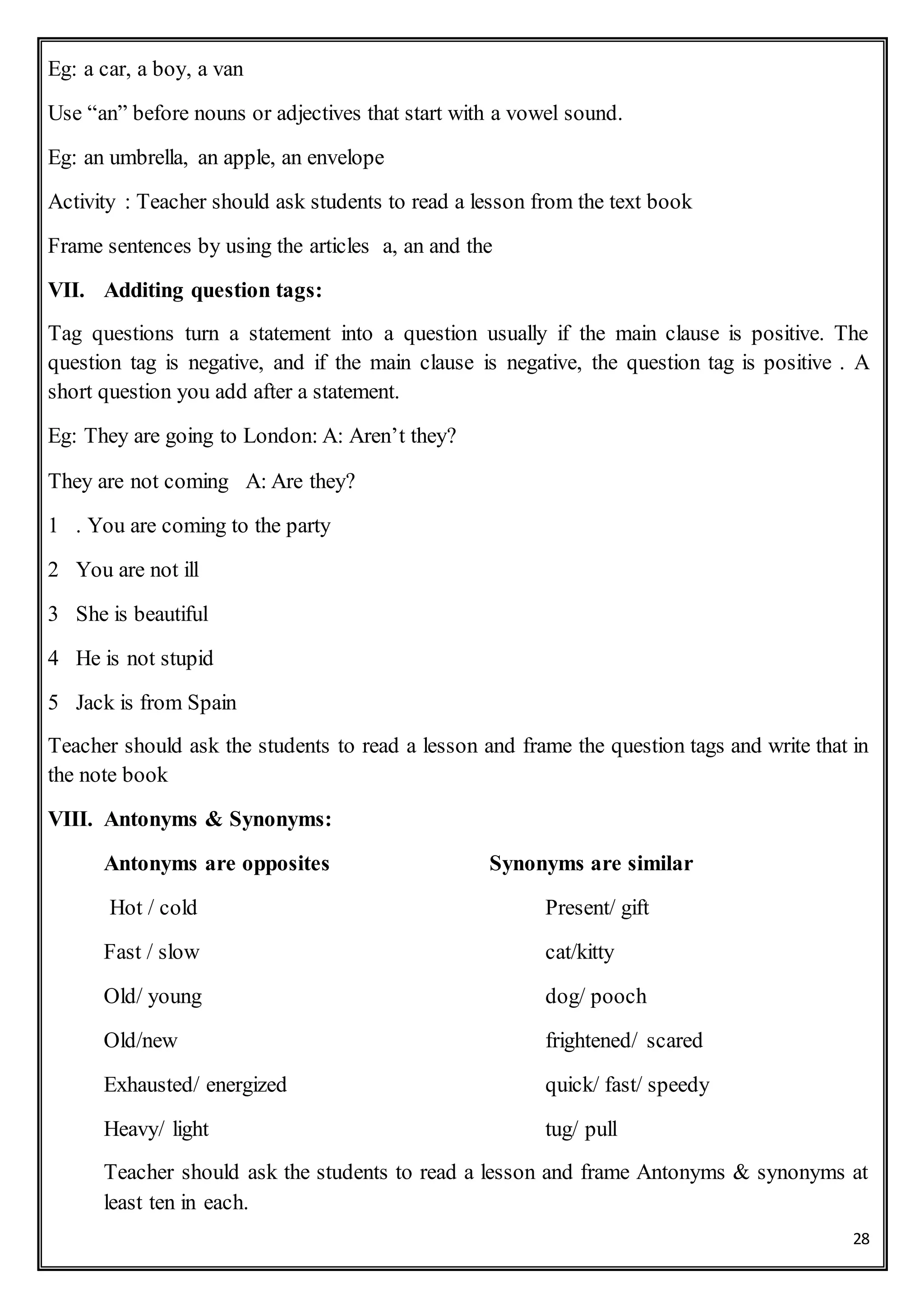 28
Eg: a car, a boy, a van
Use “an” before nouns or adjectives that start with a vowel sound.
Eg: an umbrella, an apple, an envelope
Activity : Teacher should ask students to read a lesson from the text book
Frame sentences by using the articles a, an and the
VII. Additing question tags:
Tag questions turn a statement into a question usually if the main clause is positive. The
question tag is negative, and if the main clause is negative, the question tag is positive . A
short question you add after a statement.
Eg: They are going to London: A: Aren’t they?
They are not coming A: Are they?
1 . You are coming to the party
2 You are not ill
3 She is beautiful
4 He is not stupid
5 Jack is from Spain
Teacher should ask the students to read a lesson and frame the question tags and write that in
the note book
VIII. Antonyms & Synonyms:
Antonyms are opposites Synonyms are similar
Hot / cold Present/ gift
Fast / slow cat/kitty
Old/ young dog/ pooch
Old/new frightened/ scared
Exhausted/ energized quick/ fast/ speedy
Heavy/ light tug/ pull
Teacher should ask the students to read a lesson and frame Antonyms & synonyms at
least ten in each.
 