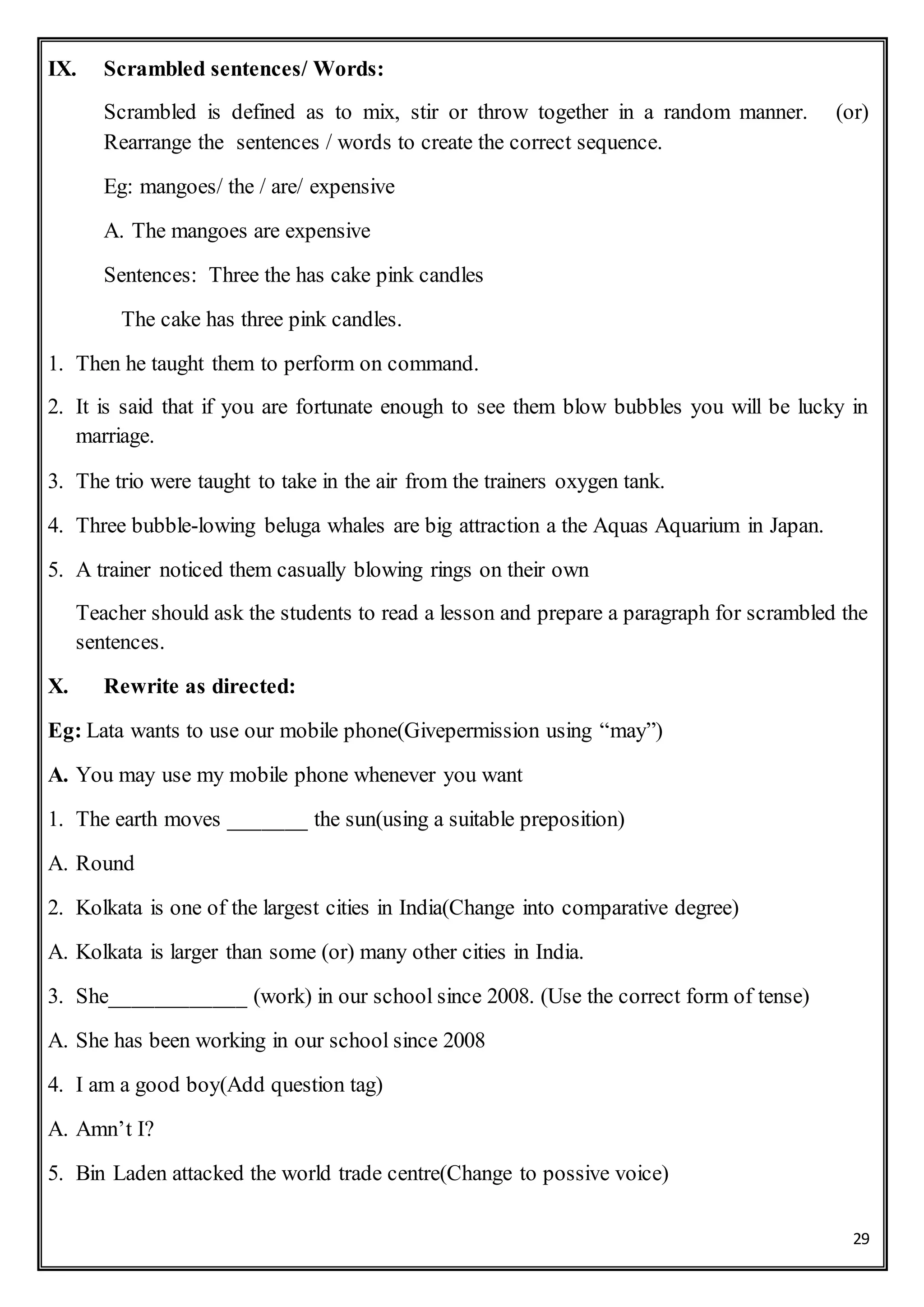 29
IX. Scrambled sentences/ Words:
Scrambled is defined as to mix, stir or throw together in a random manner. (or)
Rearrange the sentences / words to create the correct sequence.
Eg: mangoes/ the / are/ expensive
A. The mangoes are expensive
Sentences: Three the has cake pink candles
The cake has three pink candles.
1. Then he taught them to perform on command.
2. It is said that if you are fortunate enough to see them blow bubbles you will be lucky in
marriage.
3. The trio were taught to take in the air from the trainers oxygen tank.
4. Three bubble-lowing beluga whales are big attraction a the Aquas Aquarium in Japan.
5. A trainer noticed them casually blowing rings on their own
Teacher should ask the students to read a lesson and prepare a paragraph for scrambled the
sentences.
X. Rewrite as directed:
Eg: Lata wants to use our mobile phone(Givepermission using “may”)
A. You may use my mobile phone whenever you want
1. The earth moves _______ the sun(using a suitable preposition)
A. Round
2. Kolkata is one of the largest cities in India(Change into comparative degree)
A. Kolkata is larger than some (or) many other cities in India.
3. She____________ (work) in our school since 2008. (Use the correct form of tense)
A. She has been working in our school since 2008
4. I am a good boy(Add question tag)
A. Amn’t I?
5. Bin Laden attacked the world trade centre(Change to possive voice)
 