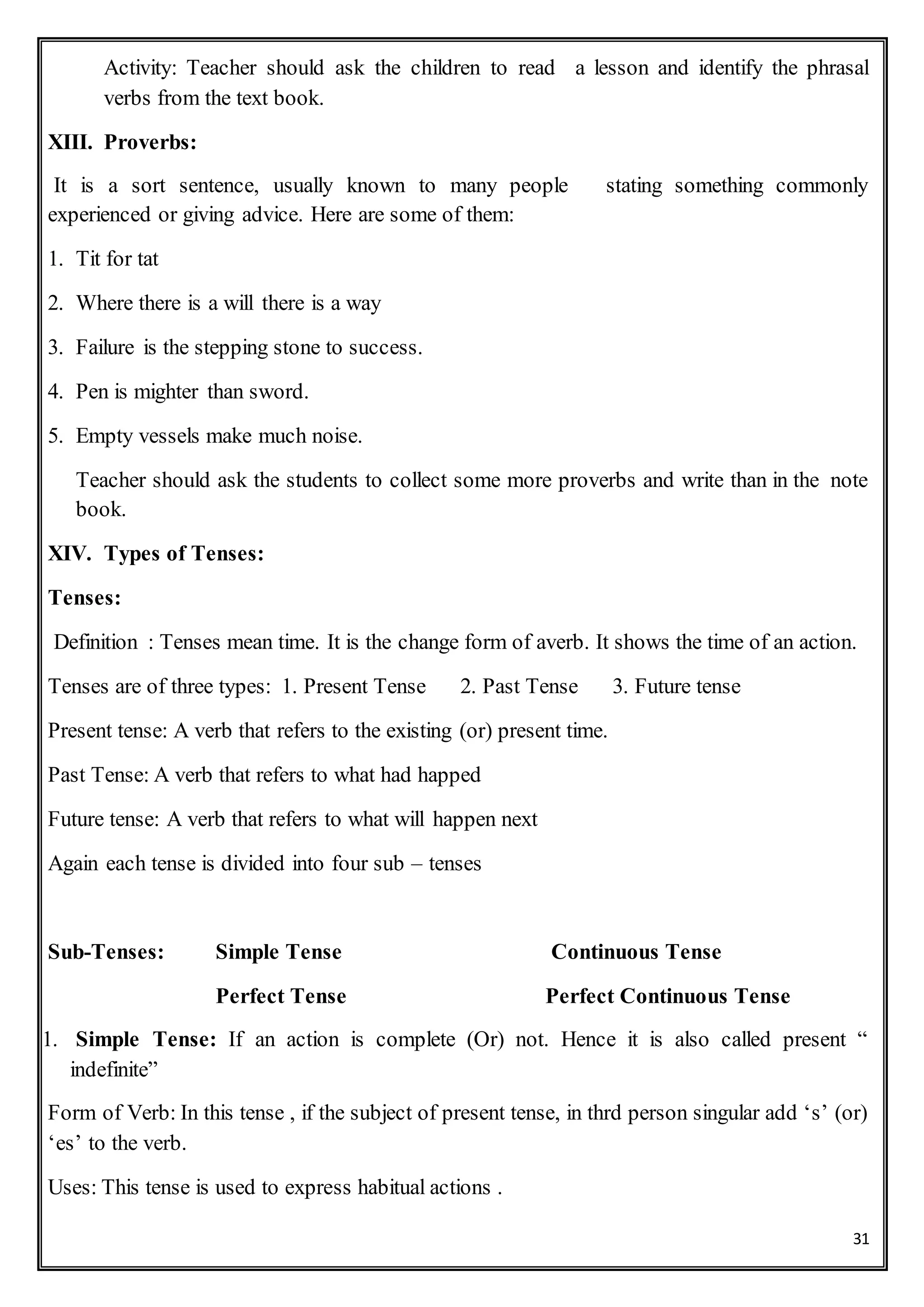 31
Activity: Teacher should ask the children to read a lesson and identify the phrasal
verbs from the text book.
XIII. Proverbs:
It is a sort sentence, usually known to many people stating something commonly
experienced or giving advice. Here are some of them:
1. Tit for tat
2. Where there is a will there is a way
3. Failure is the stepping stone to success.
4. Pen is mighter than sword.
5. Empty vessels make much noise.
Teacher should ask the students to collect some more proverbs and write than in the note
book.
XIV. Types of Tenses:
Tenses:
Definition : Tenses mean time. It is the change form of averb. It shows the time of an action.
Tenses are of three types: 1. Present Tense 2. Past Tense 3. Future tense
Present tense: A verb that refers to the existing (or) present time.
Past Tense: A verb that refers to what had happed
Future tense: A verb that refers to what will happen next
Again each tense is divided into four sub – tenses
Sub-Tenses: Simple Tense Continuous Tense
Perfect Tense Perfect Continuous Tense
1. Simple Tense: If an action is complete (Or) not. Hence it is also called present “
indefinite”
Form of Verb: In this tense , if the subject of present tense, in thrd person singular add ‘s’ (or)
‘es’ to the verb.
Uses: This tense is used to express habitual actions .
 