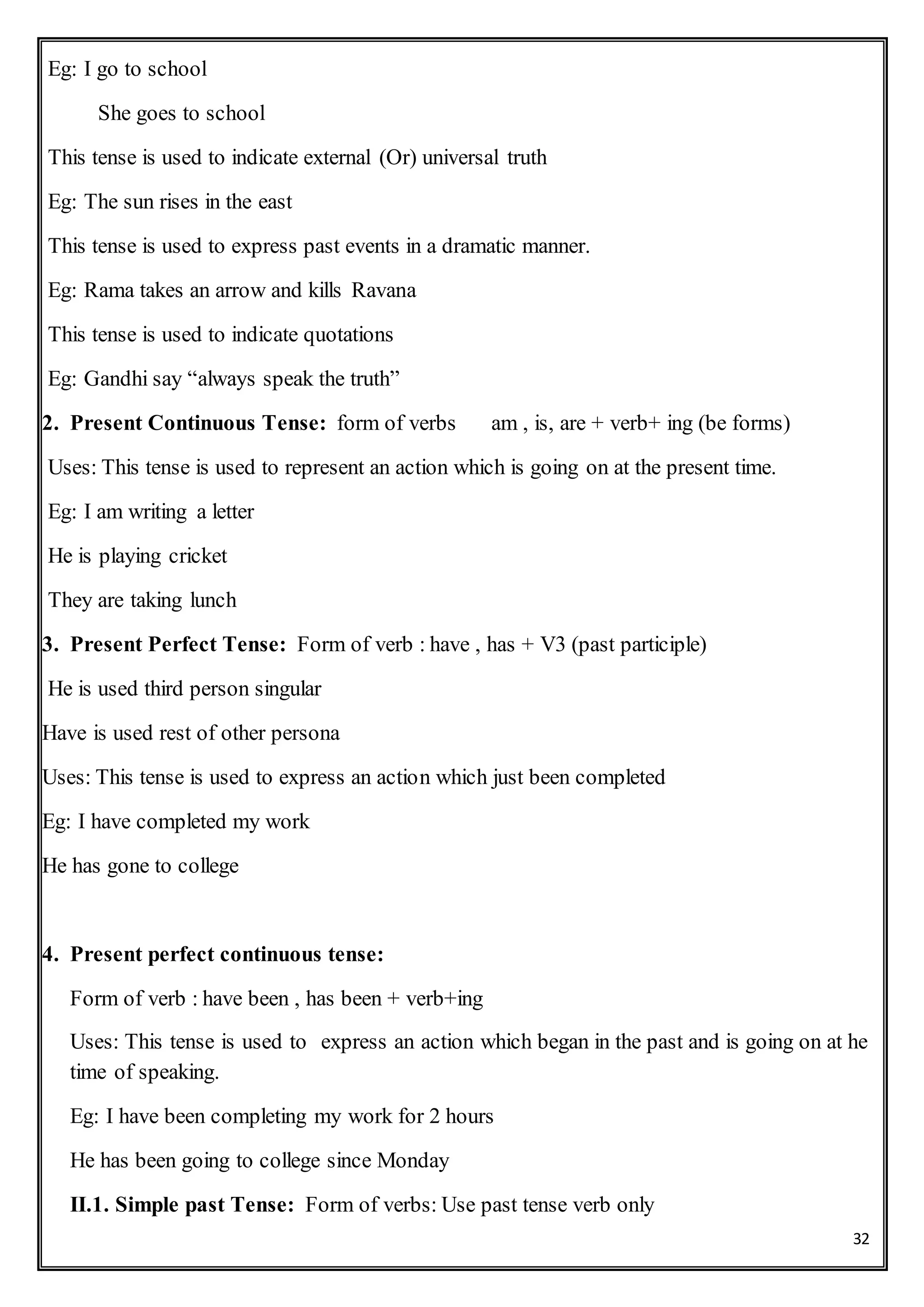 32
Eg: I go to school
She goes to school
This tense is used to indicate external (Or) universal truth
Eg: The sun rises in the east
This tense is used to express past events in a dramatic manner.
Eg: Rama takes an arrow and kills Ravana
This tense is used to indicate quotations
Eg: Gandhi say “always speak the truth”
2. Present Continuous Tense: form of verbs am , is, are + verb+ ing (be forms)
Uses: This tense is used to represent an action which is going on at the present time.
Eg: I am writing a letter
He is playing cricket
They are taking lunch
3. Present Perfect Tense: Form of verb : have , has + V3 (past participle)
He is used third person singular
Have is used rest of other persona
Uses: This tense is used to express an action which just been completed
Eg: I have completed my work
He has gone to college
4. Present perfect continuous tense:
Form of verb : have been , has been + verb+ing
Uses: This tense is used to express an action which began in the past and is going on at he
time of speaking.
Eg: I have been completing my work for 2 hours
He has been going to college since Monday
II.1. Simple past Tense: Form of verbs: Use past tense verb only
 
