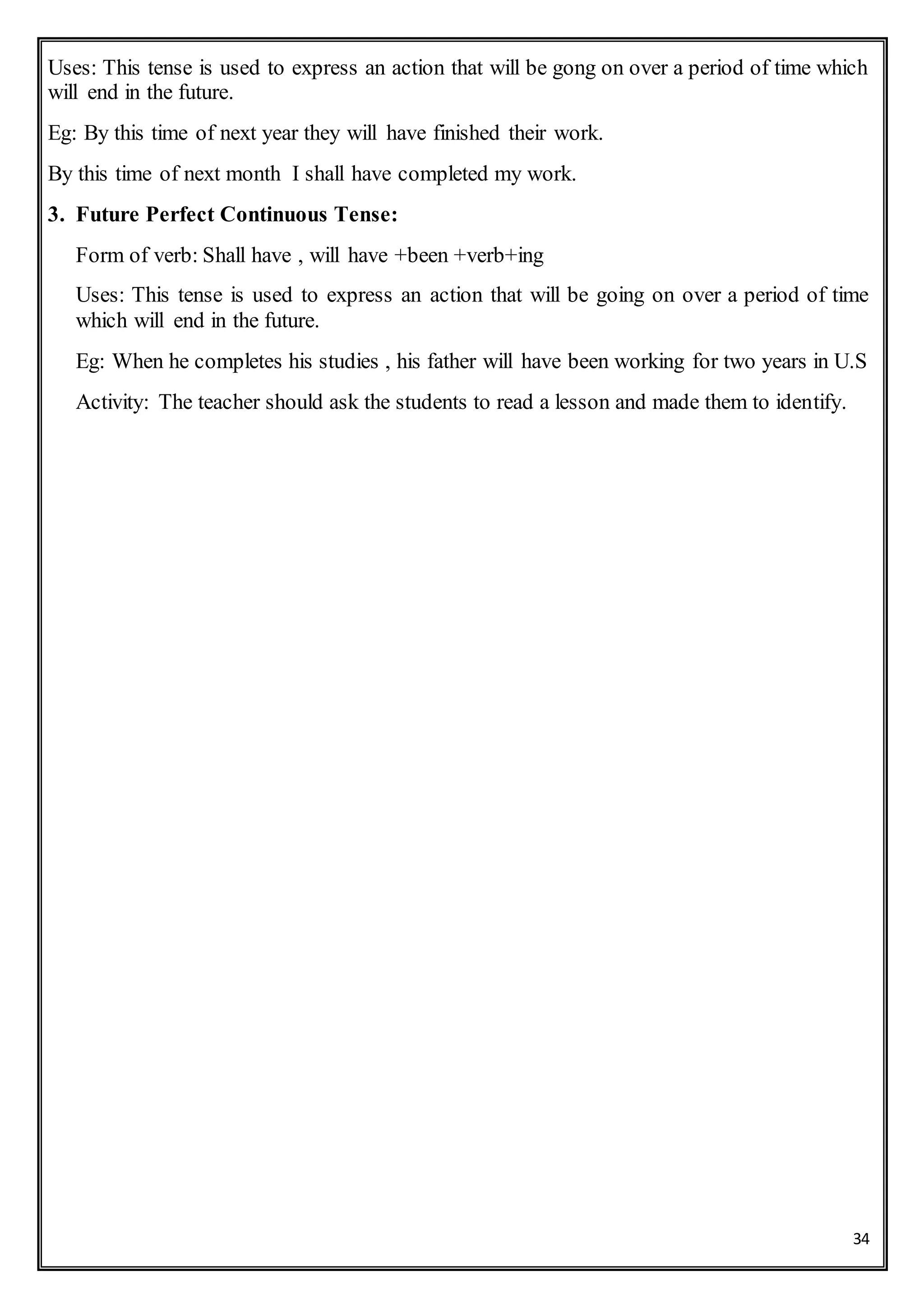 34
Uses: This tense is used to express an action that will be gong on over a period of time which
will end in the future.
Eg: By this time of next year they will have finished their work.
By this time of next month I shall have completed my work.
3. Future Perfect Continuous Tense:
Form of verb: Shall have , will have +been +verb+ing
Uses: This tense is used to express an action that will be going on over a period of time
which will end in the future.
Eg: When he completes his studies , his father will have been working for two years in U.S
Activity: The teacher should ask the students to read a lesson and made them to identify.
 