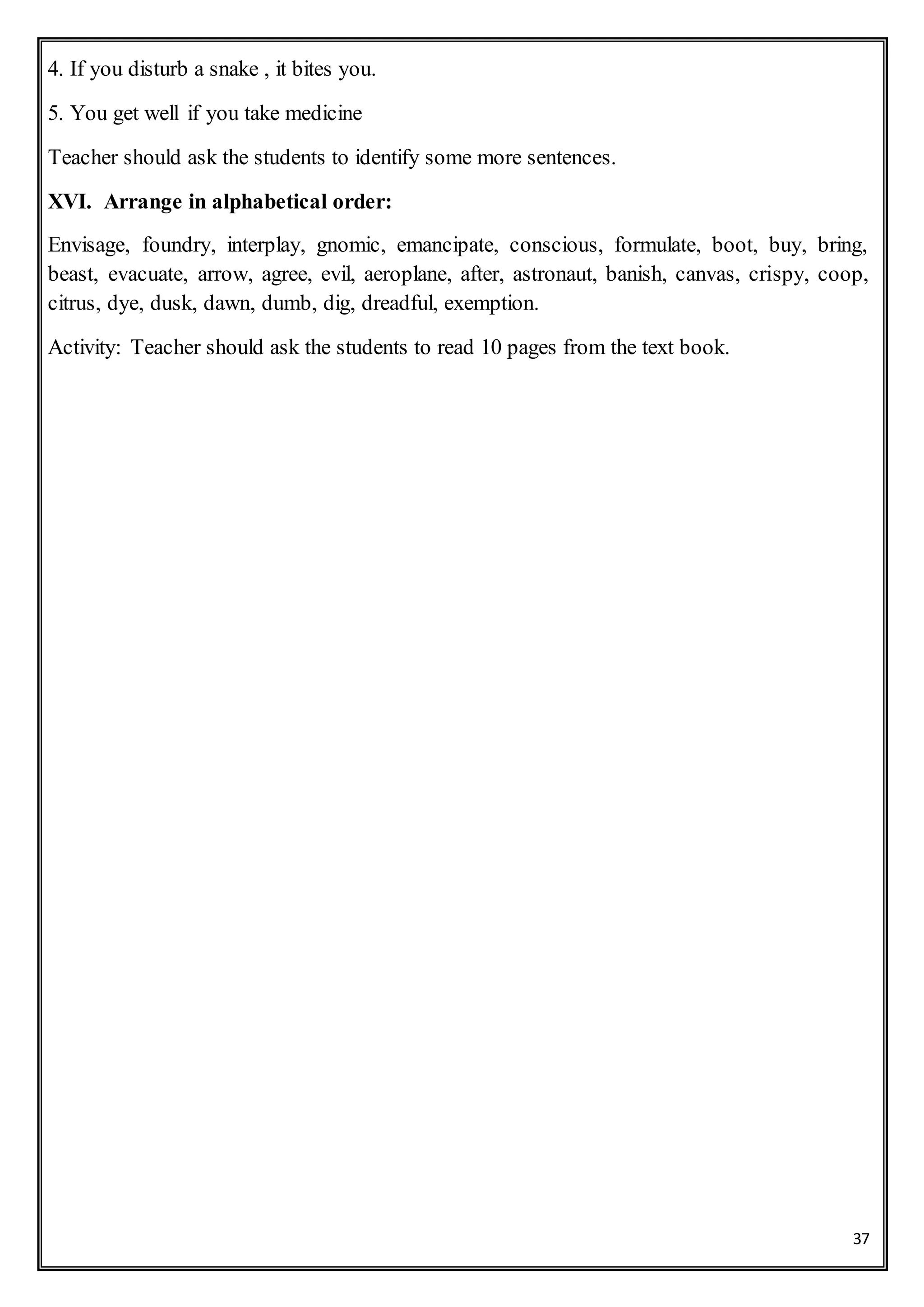 37
4. If you disturb a snake , it bites you.
5. You get well if you take medicine
Teacher should ask the students to identify some more sentences.
XVI. Arrange in alphabetical order:
Envisage, foundry, interplay, gnomic, emancipate, conscious, formulate, boot, buy, bring,
beast, evacuate, arrow, agree, evil, aeroplane, after, astronaut, banish, canvas, crispy, coop,
citrus, dye, dusk, dawn, dumb, dig, dreadful, exemption.
Activity: Teacher should ask the students to read 10 pages from the text book.
 