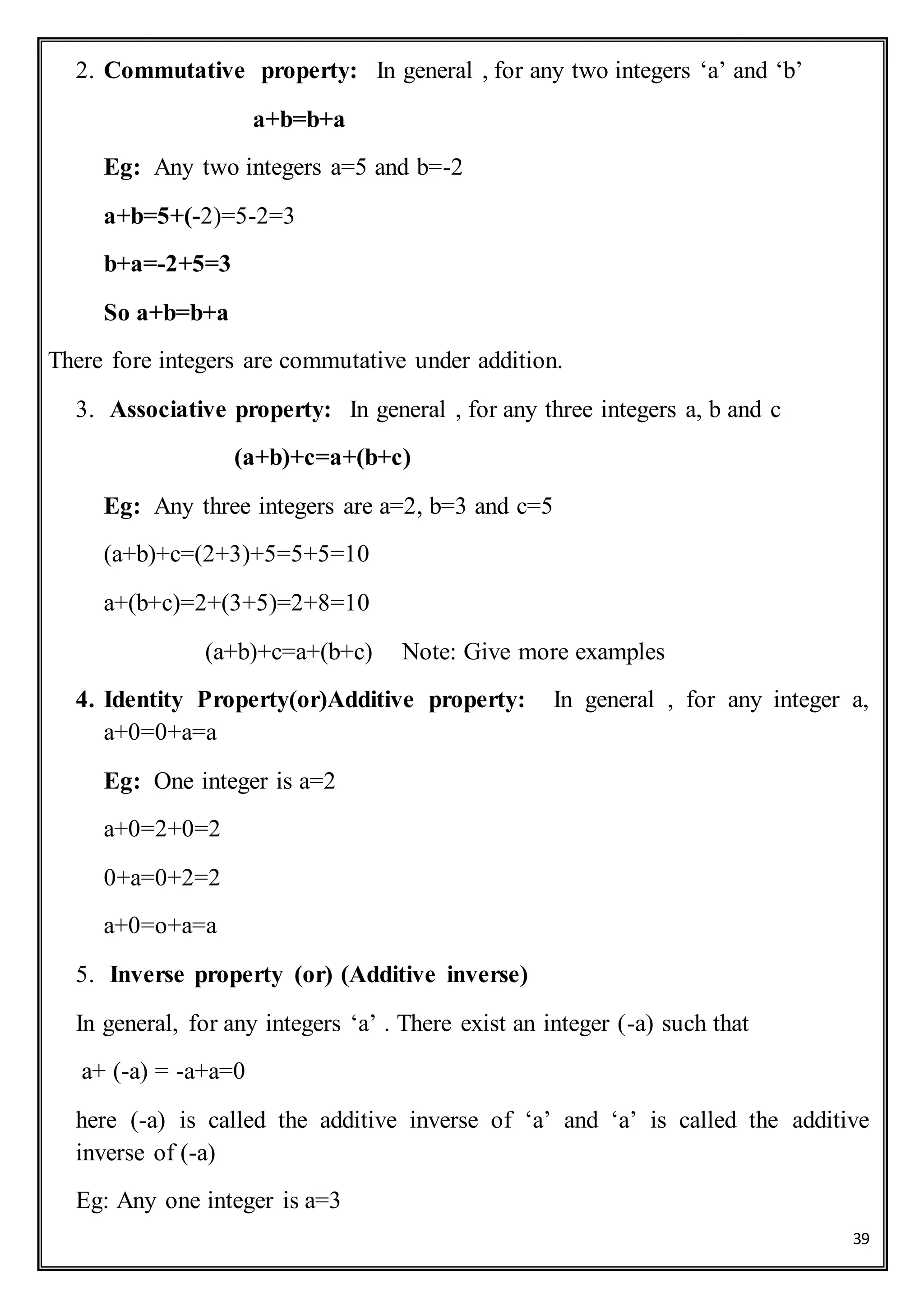 39
2. Commutative property: In general , for any two integers ‘a’ and ‘b’
a+b=b+a
Eg: Any two integers a=5 and b=-2
a+b=5+(-2)=5-2=3
b+a=-2+5=3
So a+b=b+a
There fore integers are commutative under addition.
3. Associative property: In general , for any three integers a, b and c
(a+b)+c=a+(b+c)
Eg: Any three integers are a=2, b=3 and c=5
(a+b)+c=(2+3)+5=5+5=10
a+(b+c)=2+(3+5)=2+8=10
(a+b)+c=a+(b+c) Note: Give more examples
4. Identity Property(or)Additive property: In general , for any integer a,
a+0=0+a=a
Eg: One integer is a=2
a+0=2+0=2
0+a=0+2=2
a+0=o+a=a
5. Inverse property (or) (Additive inverse)
In general, for any integers ‘a’ . There exist an integer (-a) such that
a+ (-a) = -a+a=0
here (-a) is called the additive inverse of ‘a’ and ‘a’ is called the additive
inverse of (-a)
Eg: Any one integer is a=3
 