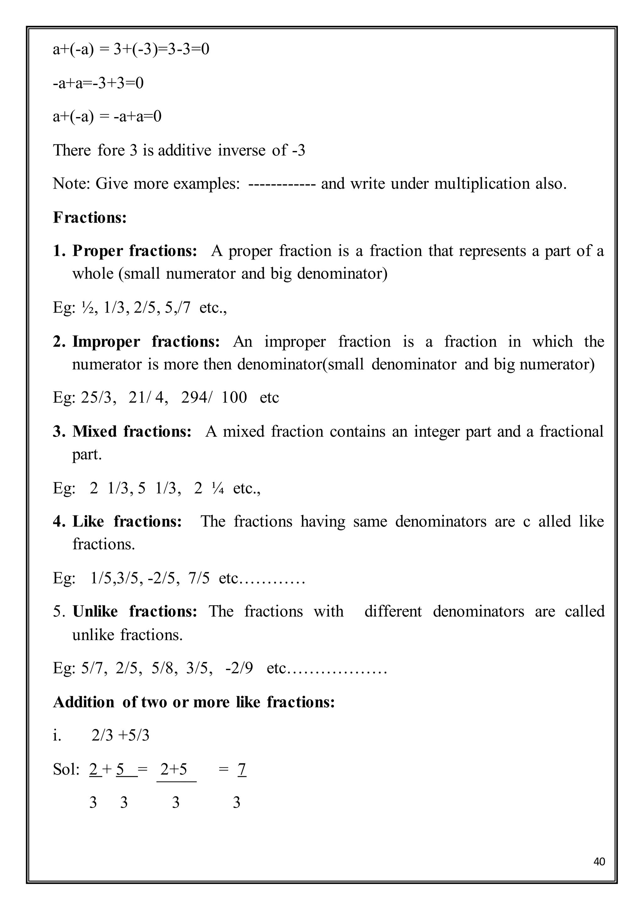 40
a+(-a) = 3+(-3)=3-3=0
-a+a=-3+3=0
a+(-a) = -a+a=0
There fore 3 is additive inverse of -3
Note: Give more examples: ------------ and write under multiplication also.
Fractions:
1. Proper fractions: A proper fraction is a fraction that represents a part of a
whole (small numerator and big denominator)
Eg: ½, 1/3, 2/5, 5,/7 etc.,
2. Improper fractions: An improper fraction is a fraction in which the
numerator is more then denominator(small denominator and big numerator)
Eg: 25/3, 21/ 4, 294/ 100 etc
3. Mixed fractions: A mixed fraction contains an integer part and a fractional
part.
Eg: 2 1/3, 5 1/3, 2 ¼ etc.,
4. Like fractions: The fractions having same denominators are c alled like
fractions.
Eg: 1/5,3/5, -2/5, 7/5 etc…………
5. Unlike fractions: The fractions with different denominators are called
unlike fractions.
Eg: 5/7, 2/5, 5/8, 3/5, -2/9 etc………………
Addition of two or more like fractions:
i. 2/3 +5/3
Sol: 2 + 5 = 2+5 = 7
3 3 3 3
 