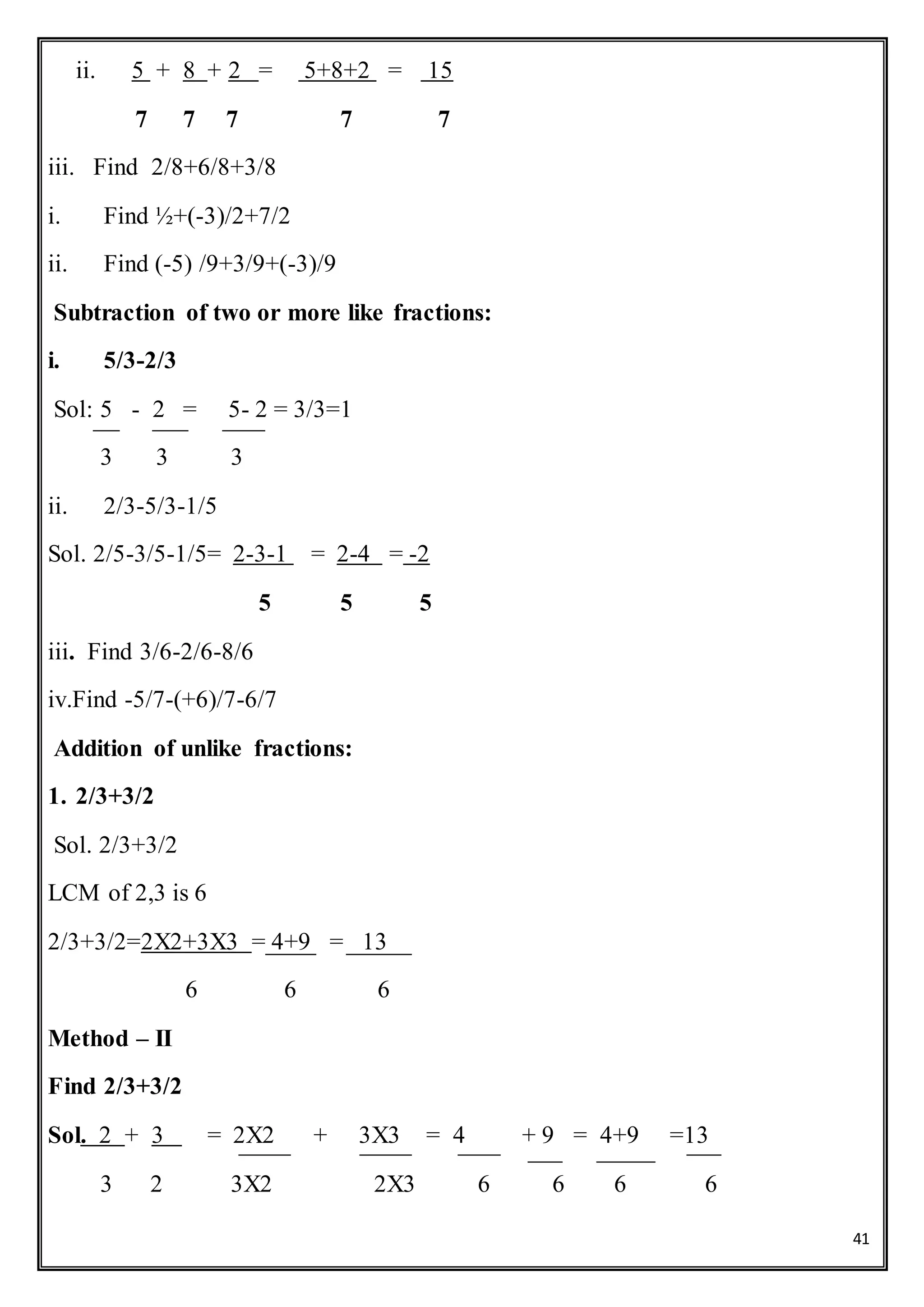 41
ii. 5 + 8 + 2 = 5+8+2 = 15
7 7 7 7 7
iii. Find 2/8+6/8+3/8
i. Find ½+(-3)/2+7/2
ii. Find (-5) /9+3/9+(-3)/9
Subtraction of two or more like fractions:
i. 5/3-2/3
Sol: 5 - 2 = 5- 2 = 3/3=1
3 3 3
ii. 2/3-5/3-1/5
Sol. 2/5-3/5-1/5= 2-3-1 = 2-4 = -2
5 5 5
iii. Find 3/6-2/6-8/6
iv.Find -5/7-(+6)/7-6/7
Addition of unlike fractions:
1. 2/3+3/2
Sol. 2/3+3/2
LCM of 2,3 is 6
2/3+3/2=2X2+3X3 = 4+9 = 13
6 6 6
Method – II
Find 2/3+3/2
Sol. 2 + 3 = 2X2 + 3X3 = 4 + 9 = 4+9 =13
3 2 3X2 2X3 6 6 6 6
 