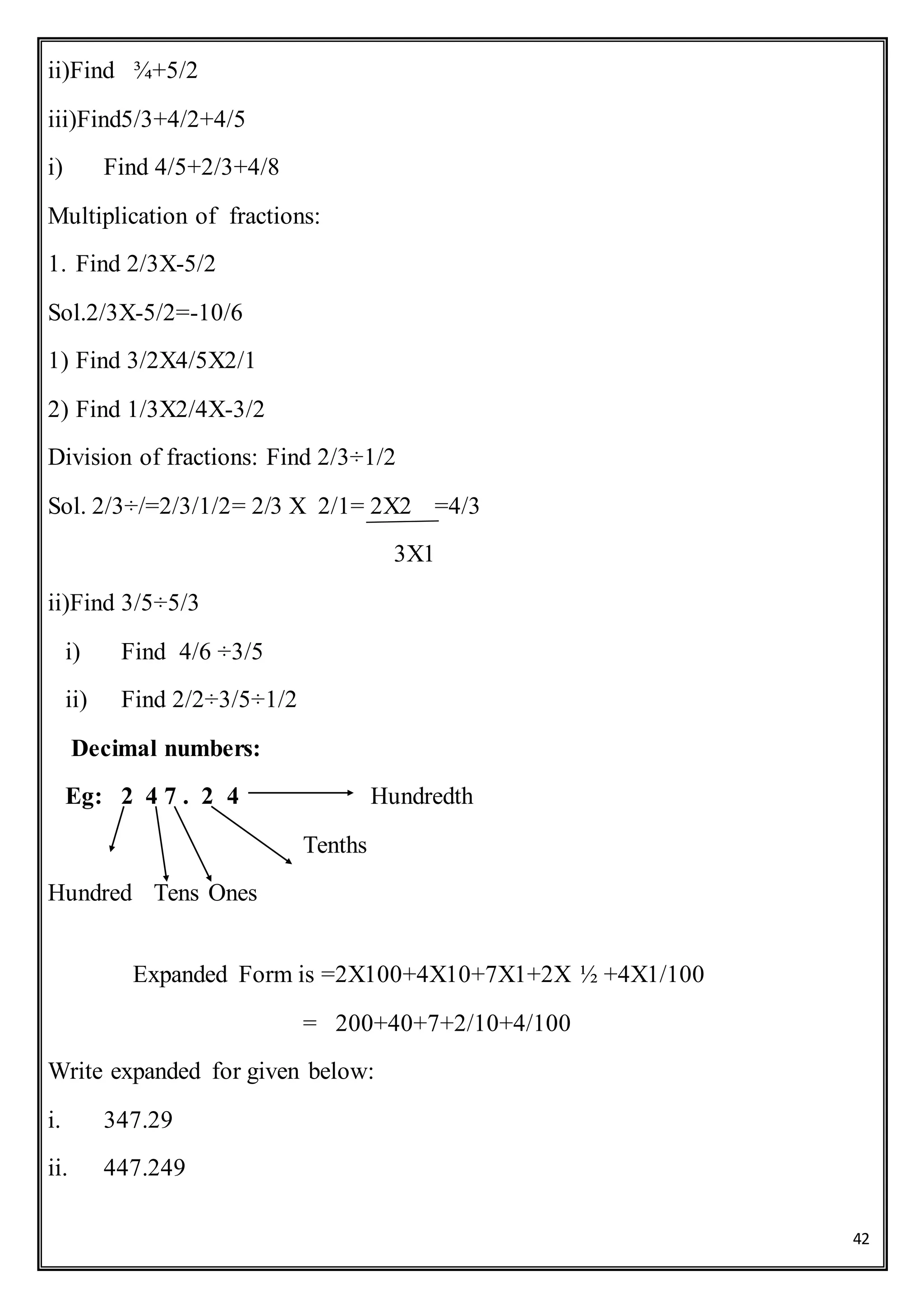 42
ii)Find ¾+5/2
iii)Find5/3+4/2+4/5
i) Find 4/5+2/3+4/8
Multiplication of fractions:
1. Find 2/3X-5/2
Sol.2/3X-5/2=-10/6
1) Find 3/2X4/5X2/1
2) Find 1/3X2/4X-3/2
Division of fractions: Find 2/3÷1/2
Sol. 2/3÷/=2/3/1/2= 2/3 X 2/1= 2X2 =4/3
3X1
ii)Find 3/5÷5/3
i) Find 4/6 ÷3/5
ii) Find 2/2÷3/5÷1/2
Decimal numbers:
Eg: 2 4 7 . 2 4 Hundredth
Tenths
Hundred Tens Ones
Expanded Form is =2X100+4X10+7X1+2X ½ +4X1/100
= 200+40+7+2/10+4/100
Write expanded for given below:
i. 347.29
ii. 447.249
 