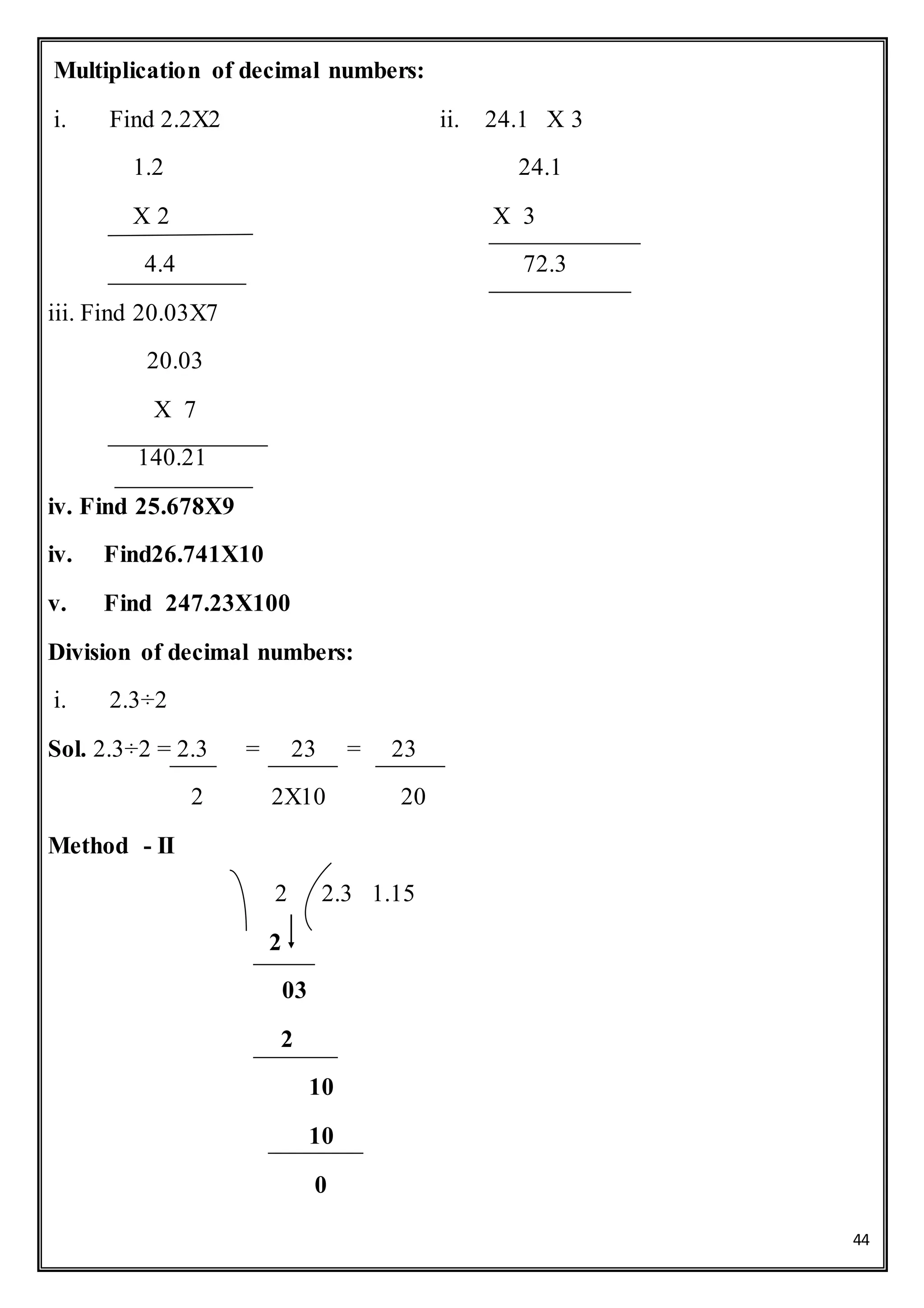 44
Multiplication of decimal numbers:
i. Find 2.2X2 ii. 24.1 X 3
1.2 24.1
X 2 X 3
4.4 72.3
iii. Find 20.03X7
20.03
X 7
140.21
iv. Find 25.678X9
iv. Find26.741X10
v. Find 247.23X100
Division of decimal numbers:
i. 2.3÷2
Sol. 2.3÷2 = 2.3 = 23 = 23
2 2X10 20
Method - II
2 2.3 1.15
2
03
2
10
10
0
 