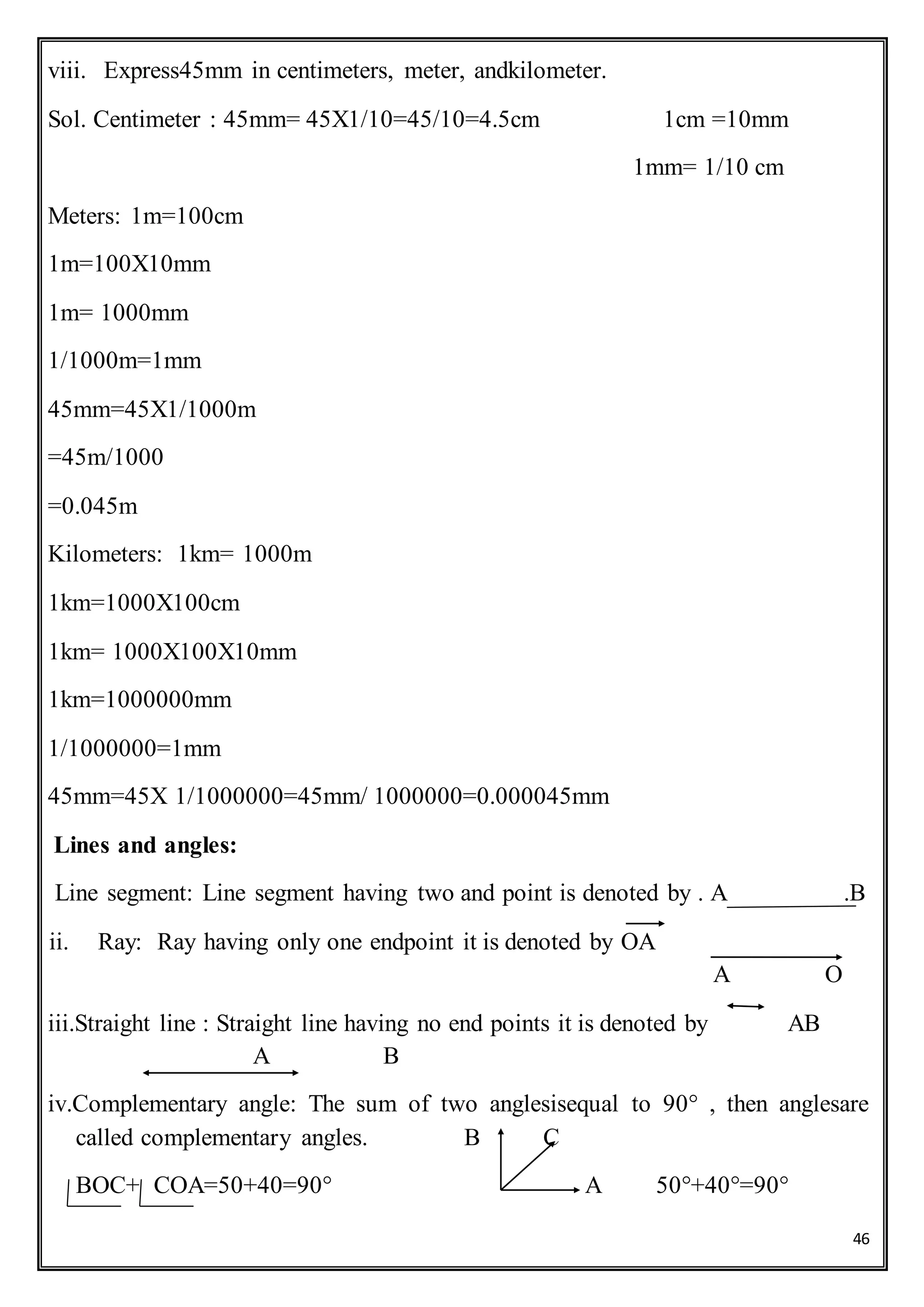 46
viii. Express45mm in centimeters, meter, andkilometer.
Sol. Centimeter : 45mm= 45X1/10=45/10=4.5cm 1cm =10mm
1mm= 1/10 cm
Meters: 1m=100cm
1m=100X10mm
1m= 1000mm
1/1000m=1mm
45mm=45X1/1000m
=45m/1000
=0.045m
Kilometers: 1km= 1000m
1km=1000X100cm
1km= 1000X100X10mm
1km=1000000mm
1/1000000=1mm
45mm=45X 1/1000000=45mm/ 1000000=0.000045mm
Lines and angles:
Line segment: Line segment having two and point is denoted by . A .B
ii. Ray: Ray having only one endpoint it is denoted by OA
A O
iii.Straight line : Straight line having no end points it is denoted by AB
A B
iv.Complementary angle: The sum of two anglesisequal to 90° , then anglesare
called complementary angles. B C
BOC+ COA=50+40=90° A 50°+40°=90°
 