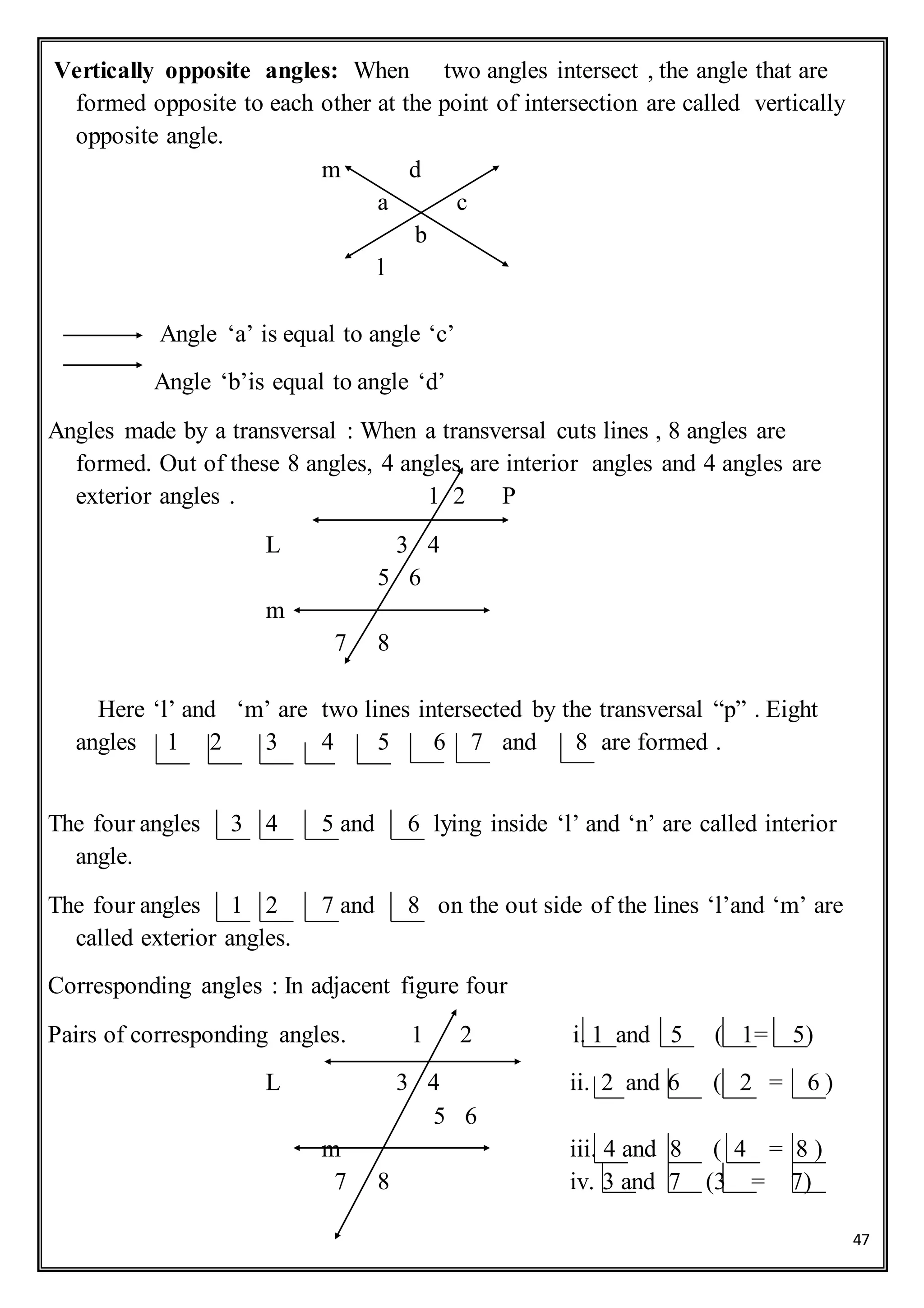 47
Vertically opposite angles: When two angles intersect , the angle that are
formed opposite to each other at the point of intersection are called vertically
opposite angle.
m d
a c
b
l
Angle ‘a’ is equal to angle ‘c’
Angle ‘b’is equal to angle ‘d’
Angles made by a transversal : When a transversal cuts lines , 8 angles are
formed. Out of these 8 angles, 4 angles are interior angles and 4 angles are
exterior angles . 1 2 P
L 3 4
5 6
m
7 8
Here ‘l’ and ‘m’ are two lines intersected by the transversal “p” . Eight
angles 1 2 3 4 5 6 7 and 8 are formed .
The four angles 3 4 5 and 6 lying inside ‘l’ and ‘n’ are called interior
angle.
The four angles 1 2 7 and 8 on the out side of the lines ‘l’and ‘m’ are
called exterior angles.
Corresponding angles : In adjacent figure four
Pairs of corresponding angles. 1 2 i. 1 and 5 ( 1= 5)
L 3 4 ii. 2 and 6 ( 2 = 6 )
5 6
m iii. 4 and 8 ( 4 = 8 )
7 8 iv. 3 and 7 (3 = 7)
 