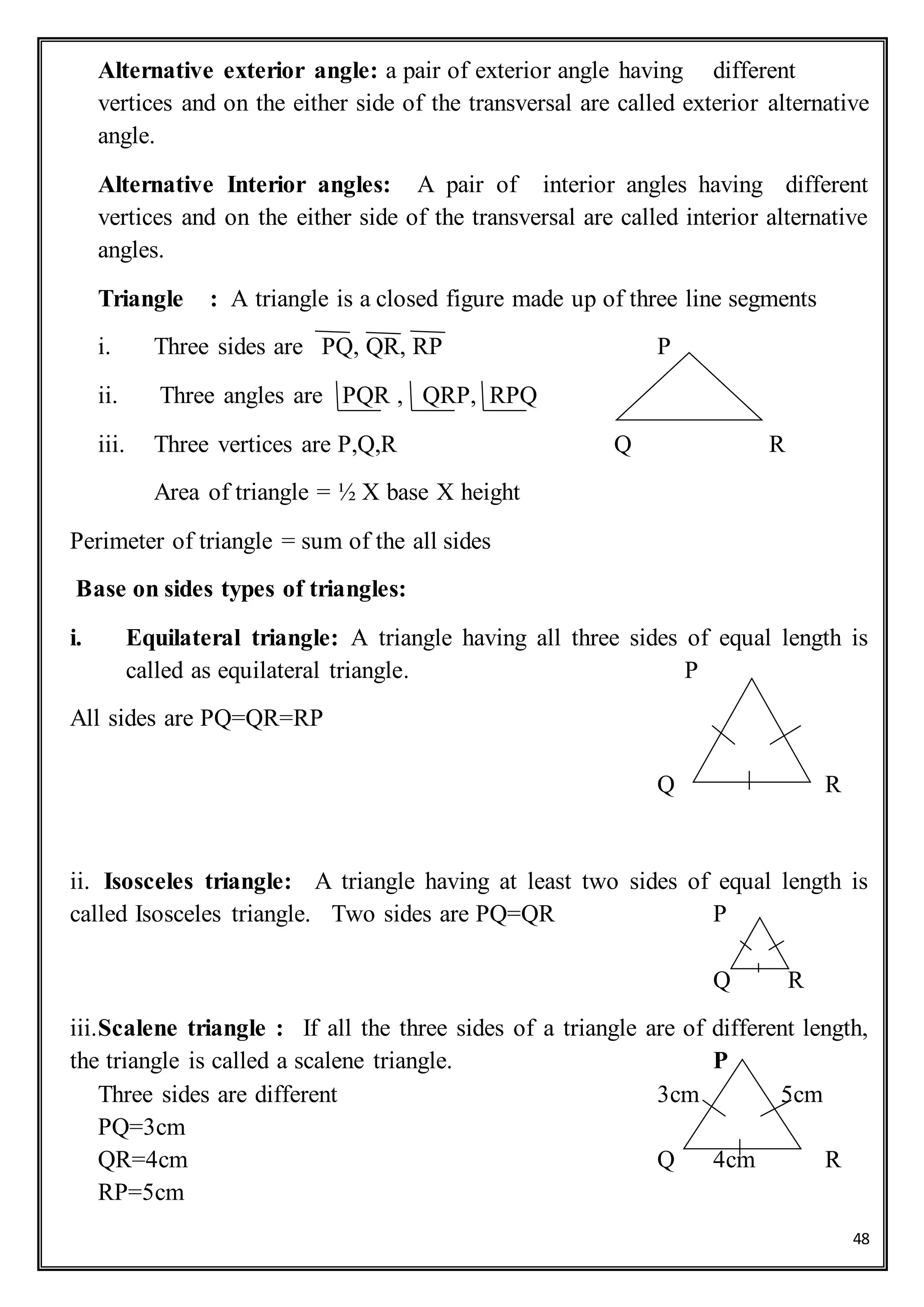 48
Alternative exterior angle: a pair of exterior angle having different
vertices and on the either side of the transversal are called exterior alternative
angle.
Alternative Interior angles: A pair of interior angles having different
vertices and on the either side of the transversal are called interior alternative
angles.
Triangle : A triangle is a closed figure made up of three line segments
i. Three sides are PQ, QR, RP P
ii. Three angles are PQR , QRP, RPQ
iii. Three vertices are P,Q,R Q R
Area of triangle = ½ X base X height
Perimeter of triangle = sum of the all sides
Base on sides types of triangles:
i. Equilateral triangle: A triangle having all three sides of equal length is
called as equilateral triangle. P
All sides are PQ=QR=RP
Q R
ii. Isosceles triangle: A triangle having at least two sides of equal length is
called Isosceles triangle. Two sides are PQ=QR P
Q R
iii.Scalene triangle : If all the three sides of a triangle are of different length,
the triangle is called a scalene triangle. P
Three sides are different 3cm 5cm
PQ=3cm
QR=4cm Q 4cm R
RP=5cm
 