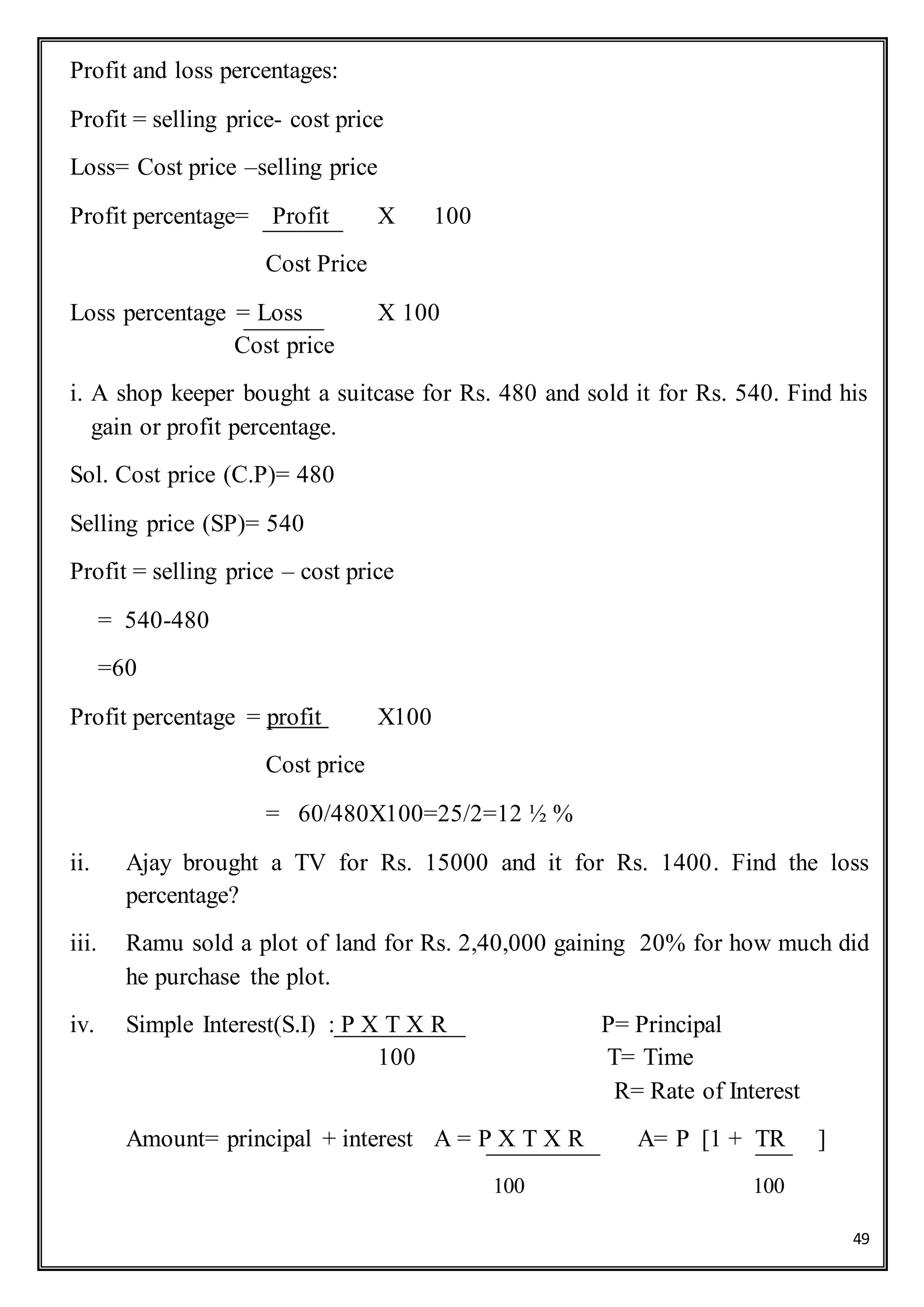 49
Profit and loss percentages:
Profit = selling price- cost price
Loss= Cost price –selling price
Profit percentage= Profit X 100
Cost Price
Loss percentage = Loss X 100
Cost price
i. A shop keeper bought a suitcase for Rs. 480 and sold it for Rs. 540. Find his
gain or profit percentage.
Sol. Cost price (C.P)= 480
Selling price (SP)= 540
Profit = selling price – cost price
= 540-480
=60
Profit percentage = profit X100
Cost price
= 60/480X100=25/2=12 ½ %
ii. Ajay brought a TV for Rs. 15000 and it for Rs. 1400. Find the loss
percentage?
iii. Ramu sold a plot of land for Rs. 2,40,000 gaining 20% for how much did
he purchase the plot.
iv. Simple Interest(S.I) : P X T X R P= Principal
100 T= Time
R= Rate of Interest
Amount= principal + interest A = P X T X R A= P [1 + TR ]
100 100
 