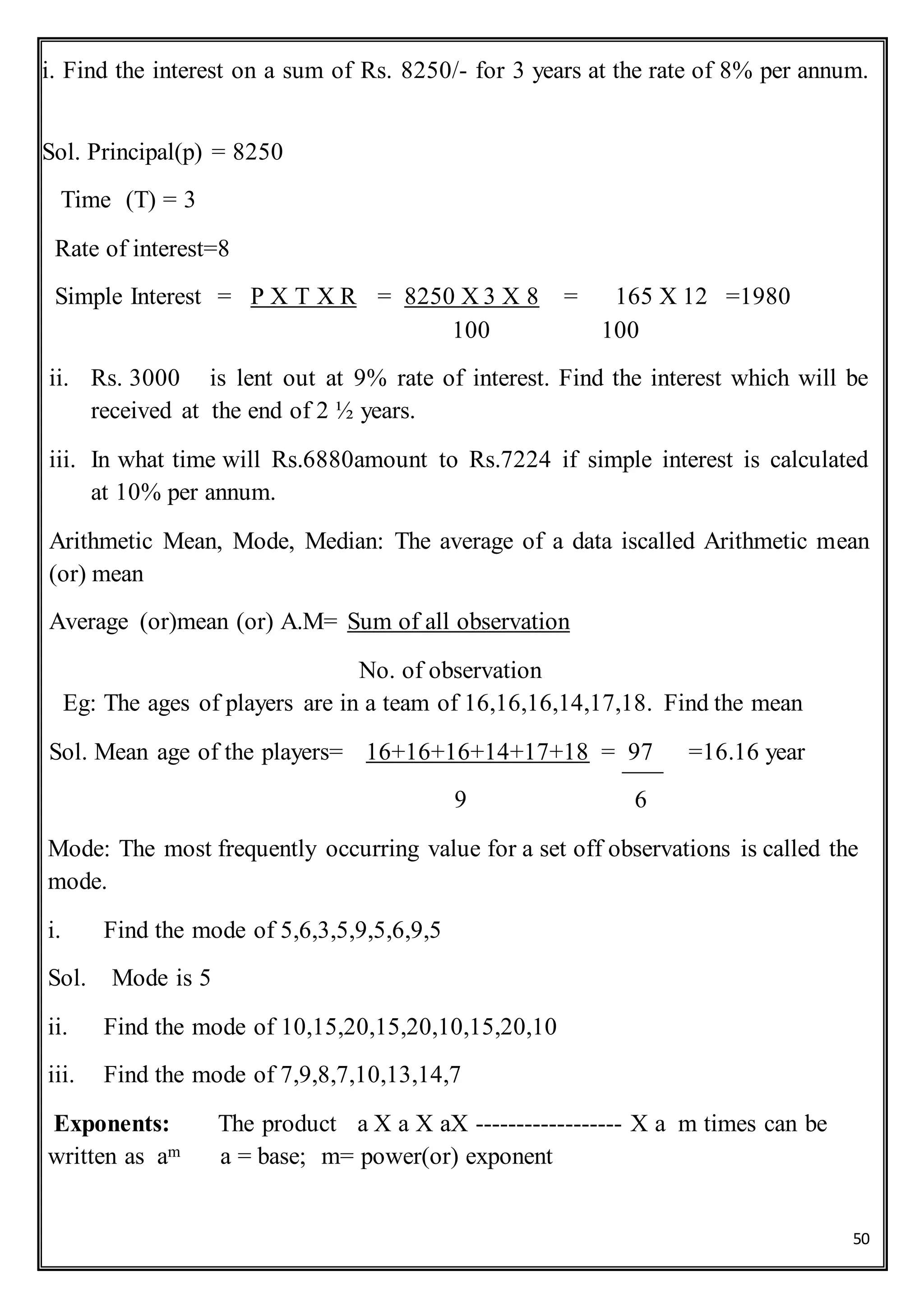 50
i. Find the interest on a sum of Rs. 8250/- for 3 years at the rate of 8% per annum.
Sol. Principal(p) = 8250
Time (T) = 3
Rate of interest=8
Simple Interest = P X T X R = 8250 X 3 X 8 = 165 X 12 =1980
100 100
ii. Rs. 3000 is lent out at 9% rate of interest. Find the interest which will be
received at the end of 2 ½ years.
iii. In what time will Rs.6880amount to Rs.7224 if simple interest is calculated
at 10% per annum.
Arithmetic Mean, Mode, Median: The average of a data iscalled Arithmetic mean
(or) mean
Average (or)mean (or) A.M= Sum of all observation
No. of observation
Eg: The ages of players are in a team of 16,16,16,14,17,18. Find the mean
Sol. Mean age of the players= 16+16+16+14+17+18 = 97 =16.16 year
9 6
Mode: The most frequently occurring value for a set off observations is called the
mode.
i. Find the mode of 5,6,3,5,9,5,6,9,5
Sol. Mode is 5
ii. Find the mode of 10,15,20,15,20,10,15,20,10
iii. Find the mode of 7,9,8,7,10,13,14,7
Exponents: The product a X a X aX ------------------ X a m times can be
written as am a = base; m= power(or) exponent
 