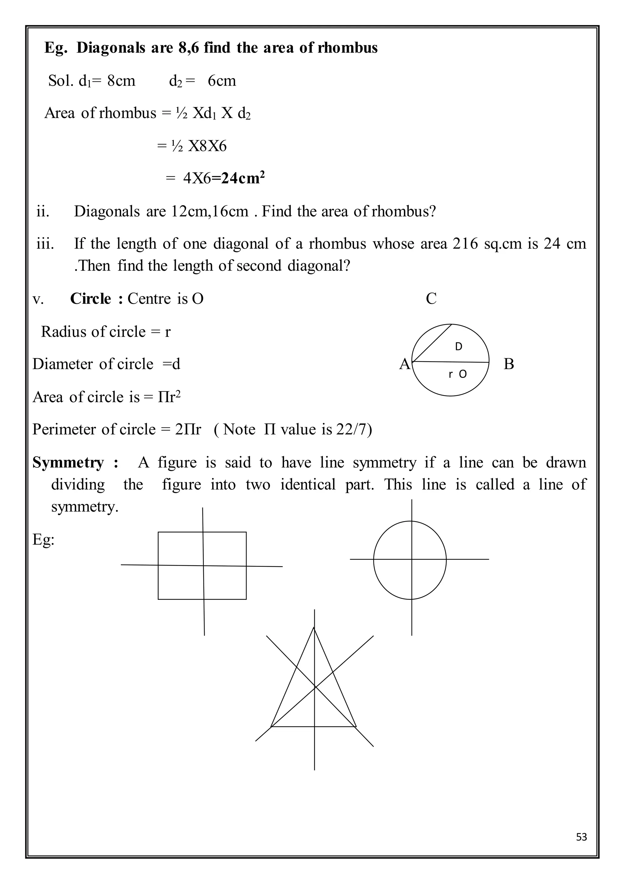 53
Eg. Diagonals are 8,6 find the area of rhombus
Sol. d1= 8cm d2 = 6cm
Area of rhombus = ½ Xd1 X d2
= ½ X8X6
= 4X6=24cm2
ii. Diagonals are 12cm,16cm . Find the area of rhombus?
iii. If the length of one diagonal of a rhombus whose area 216 sq.cm is 24 cm
.Then find the length of second diagonal?
v. Circle : Centre is O C
Radius of circle = r
Diameter of circle =d A B
Area of circle is = Πr2
Perimeter of circle = 2Πr ( Note Π value is 22/7)
Symmetry : A figure is said to have line symmetry if a line can be drawn
dividing the figure into two identical part. This line is called a line of
symmetry.
Eg:
D
r O
o
 