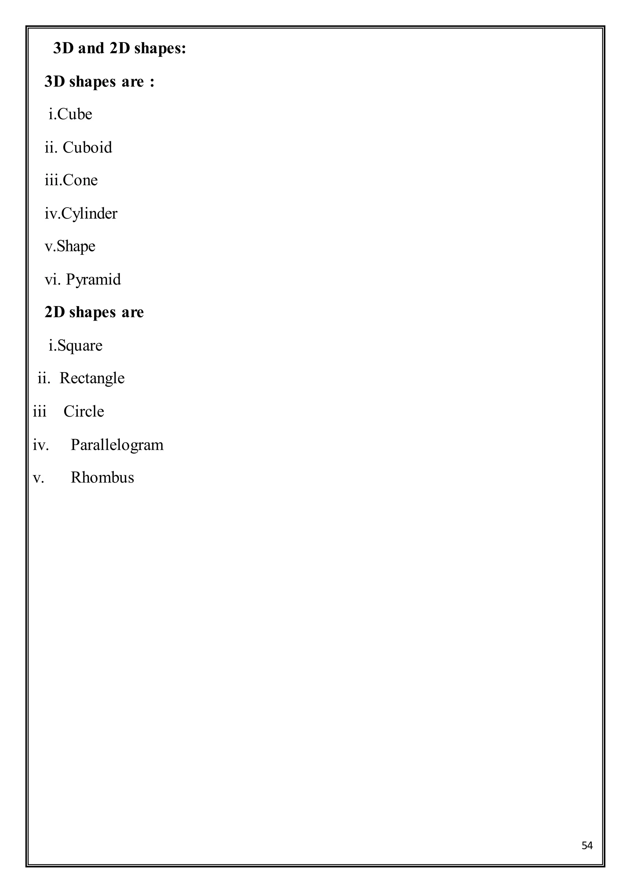 54
3D and 2D shapes:
3D shapes are :
i.Cube
ii. Cuboid
iii.Cone
iv.Cylinder
v.Shape
vi. Pyramid
2D shapes are
i.Square
ii. Rectangle
iii Circle
iv. Parallelogram
v. Rhombus
 