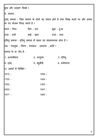 22
िु छ और उिाहण ललखो I
X. समास
द्वंद् समास : क्जस समास िे िोनों पि प्रधान होिे है िथा ववग्रह िरने पर और अथवा
या एव योजि चचन्ह लगिे है I
मािा – वपिा दिन – राि सुख – िुुःख
राजा – रानी भाई – बहन राजा - प्रजा
द्ववगु समास : द्ववगु समास में पहला पि संख्यावाचि होिा है I
उिा : पंचमुख , त्रिनेि , पंचविन , िशानन , आदि I
समास िे छुः भेि है :
1. अव्ययीभाव 2. ित्पुरुष 3. द्ववगु
4. द्वंद् 5. बहुव्रीदह 6. िमवधारय
XI. अक्षरों में ललखखए :
1815 - 1590 -
1720 – 1406 -
1932 – 1300 -
2020 – 1947 -
1677 - 1980 -
 