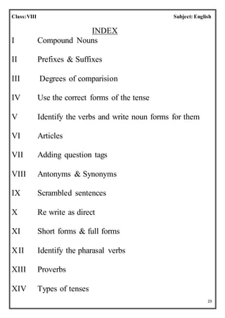 23
Class:VIII Subject: English
INDEX
I Compound Nouns
II Prefixes & Suffixes
III Degrees of comparision
IV Use the correct forms of the tense
V Identify the verbs and write noun forms for them
VI Articles
VII Adding question tags
VIII Antonyms & Synonyms
IX Scrambled sentences
X Re write as direct
XI Short forms & full forms
XII Identify the pharasal verbs
XIII Proverbs
XIV Types of tenses
 