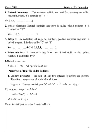 38
Class: VIII Subject : Mathematics
1. Natural Numbers: The numbers which are used for counting are called
natural numbers. It is denoted by “ N”
N= { 1,2,3, ………………}
2. Whole Numbers: Natural numbers and zero is called whole number. It is
denoted by “ W”
W= { 1,2,3, ………………..}
3. Integers: A collection of negative numbers, positive numbers and zero is
called Integers. It is denoted by “Z” and “I”
Z= { ……………-3,-2,-1,0,1,2,3, ……………}
4. Prime numbers: A number having factors are 1 and itself is called prime
number. It is denoted by P.
Eg: 2,3,5,7………..
Note : 1 to 100- “25” prime numbers.
Properties of Integers under addition:
1. Closure property: The sum of any two integers is always an integers.
Therefore , integers are closed under addition.
In general , for any two integers ‘a’ and ‘b’ a+b is also an integer.
Eg: Any two integers a=2, b=-5
a+b= 2+(-5) = 2-5=-3
-3 is also an integer.
There fore integers are closed under addition
 