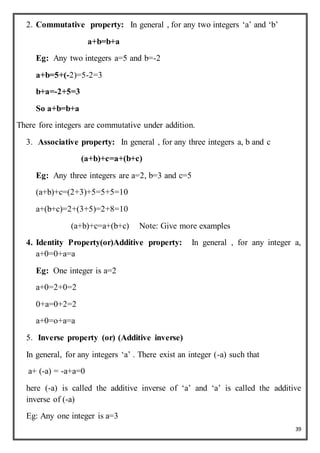 39
2. Commutative property: In general , for any two integers ‘a’ and ‘b’
a+b=b+a
Eg: Any two integers a=5 and b=-2
a+b=5+(-2)=5-2=3
b+a=-2+5=3
So a+b=b+a
There fore integers are commutative under addition.
3. Associative property: In general , for any three integers a, b and c
(a+b)+c=a+(b+c)
Eg: Any three integers are a=2, b=3 and c=5
(a+b)+c=(2+3)+5=5+5=10
a+(b+c)=2+(3+5)=2+8=10
(a+b)+c=a+(b+c) Note: Give more examples
4. Identity Property(or)Additive property: In general , for any integer a,
a+0=0+a=a
Eg: One integer is a=2
a+0=2+0=2
0+a=0+2=2
a+0=o+a=a
5. Inverse property (or) (Additive inverse)
In general, for any integers ‘a’ . There exist an integer (-a) such that
a+ (-a) = -a+a=0
here (-a) is called the additive inverse of ‘a’ and ‘a’ is called the additive
inverse of (-a)
Eg: Any one integer is a=3
 