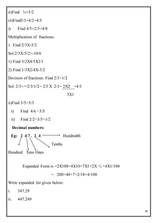 42
ii)Find ¾+5/2
iii)Find5/3+4/2+4/5
i) Find 4/5+2/3+4/8
Multiplication of fractions:
1. Find 2/3X-5/2
Sol.2/3X-5/2=-10/6
1) Find 3/2X4/5X2/1
2) Find 1/3X2/4X-3/2
Division of fractions: Find 2/3÷1/2
Sol. 2/3÷/=2/3/1/2= 2/3 X 2/1= 2X2 =4/3
3X1
ii)Find 3/5÷5/3
i) Find 4/6 ÷3/5
ii) Find 2/2÷3/5÷1/2
Decimal numbers:
Eg: 2 4 7 . 2 4 Hundredth
Tenths
Hundred Tens Ones
Expanded Form is =2X100+4X10+7X1+2X ½ +4X1/100
= 200+40+7+2/10+4/100
Write expanded for given below:
i. 347.29
ii. 447.249
 
