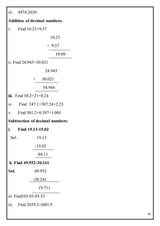 43
iii. 4974.2030
Addition of decimal numbers:
i. Find 10.23+9.57
10.23
+ 9.57
19.80
ii. Find 24.945+30.021
24.945
+ 30.021
54.966
iii. Find 10.2+21+0.24
iv. Find 247.1+307.24+2.23
v. Find 501.2+0.397+1.001
Subtraction of decimal numbers:
i. Find 19.13-15.02
Sol. 19.13
-15.02
04.11
ii. Find 49.952-30.241
Sol. 49.952
-30.241
19.711
iii. Find103.93-95.53
iii. Find 2039.2-1001.9
 