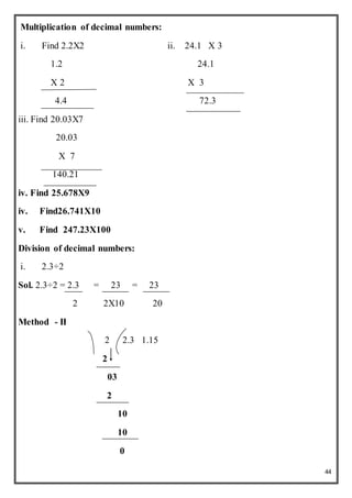 44
Multiplication of decimal numbers:
i. Find 2.2X2 ii. 24.1 X 3
1.2 24.1
X 2 X 3
4.4 72.3
iii. Find 20.03X7
20.03
X 7
140.21
iv. Find 25.678X9
iv. Find26.741X10
v. Find 247.23X100
Division of decimal numbers:
i. 2.3÷2
Sol. 2.3÷2 = 2.3 = 23 = 23
2 2X10 20
Method - II
2 2.3 1.15
2
03
2
10
10
0
 